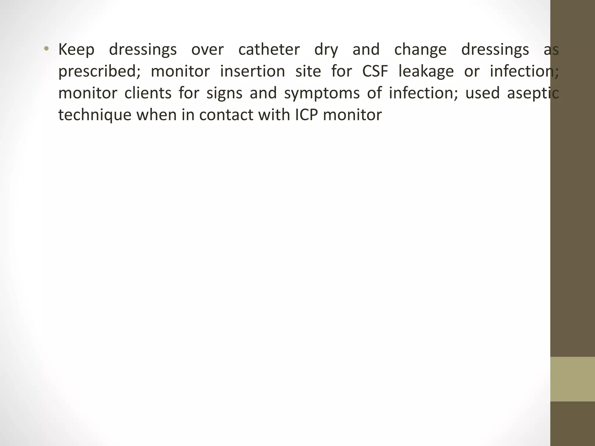 • Keep dressings over catheter dry and change dressings as
prescribed; monitor insertion site for CSF leakage or infection;
monitor clients for signs and symptoms of infection; used aseptic
technique when in contact with ICP monitor
 
