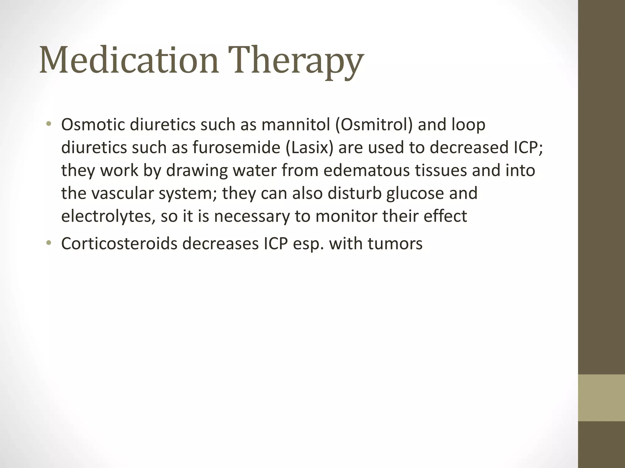 Medication Therapy
• Osmotic diuretics such as mannitol (Osmitrol) and loop
diuretics such as furosemide (Lasix) are used to decreased ICP;
they work by drawing water from edematous tissues and into
the vascular system; they can also disturb glucose and
electrolytes, so it is necessary to monitor their effect
• Corticosteroids decreases ICP esp. with tumors
 