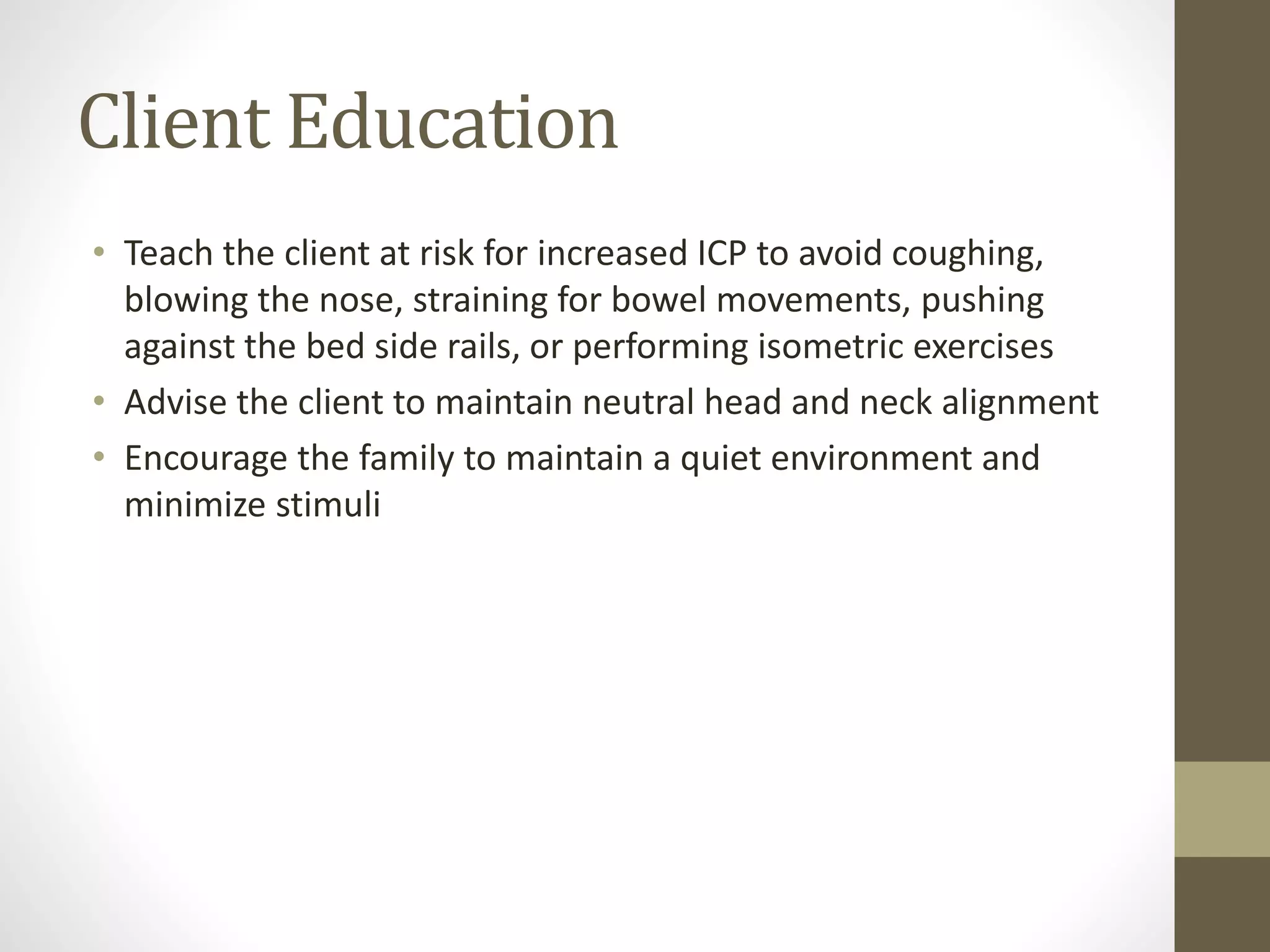 Client Education
• Teach the client at risk for increased ICP to avoid coughing,
blowing the nose, straining for bowel movements, pushing
against the bed side rails, or performing isometric exercises
• Advise the client to maintain neutral head and neck alignment
• Encourage the family to maintain a quiet environment and
minimize stimuli
 