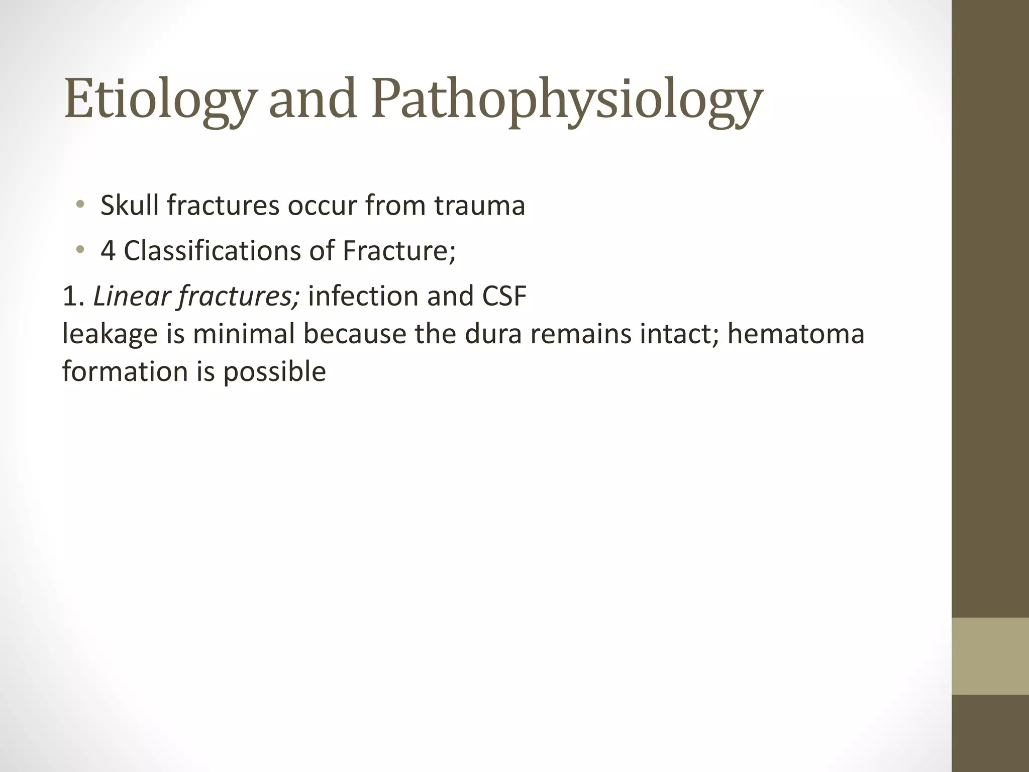 Etiology and Pathophysiology
• Skull fractures occur from trauma
• 4 Classifications of Fracture;
1. Linear fractures; infection and CSF
leakage is minimal because the dura remains intact; hematoma
formation is possible
 