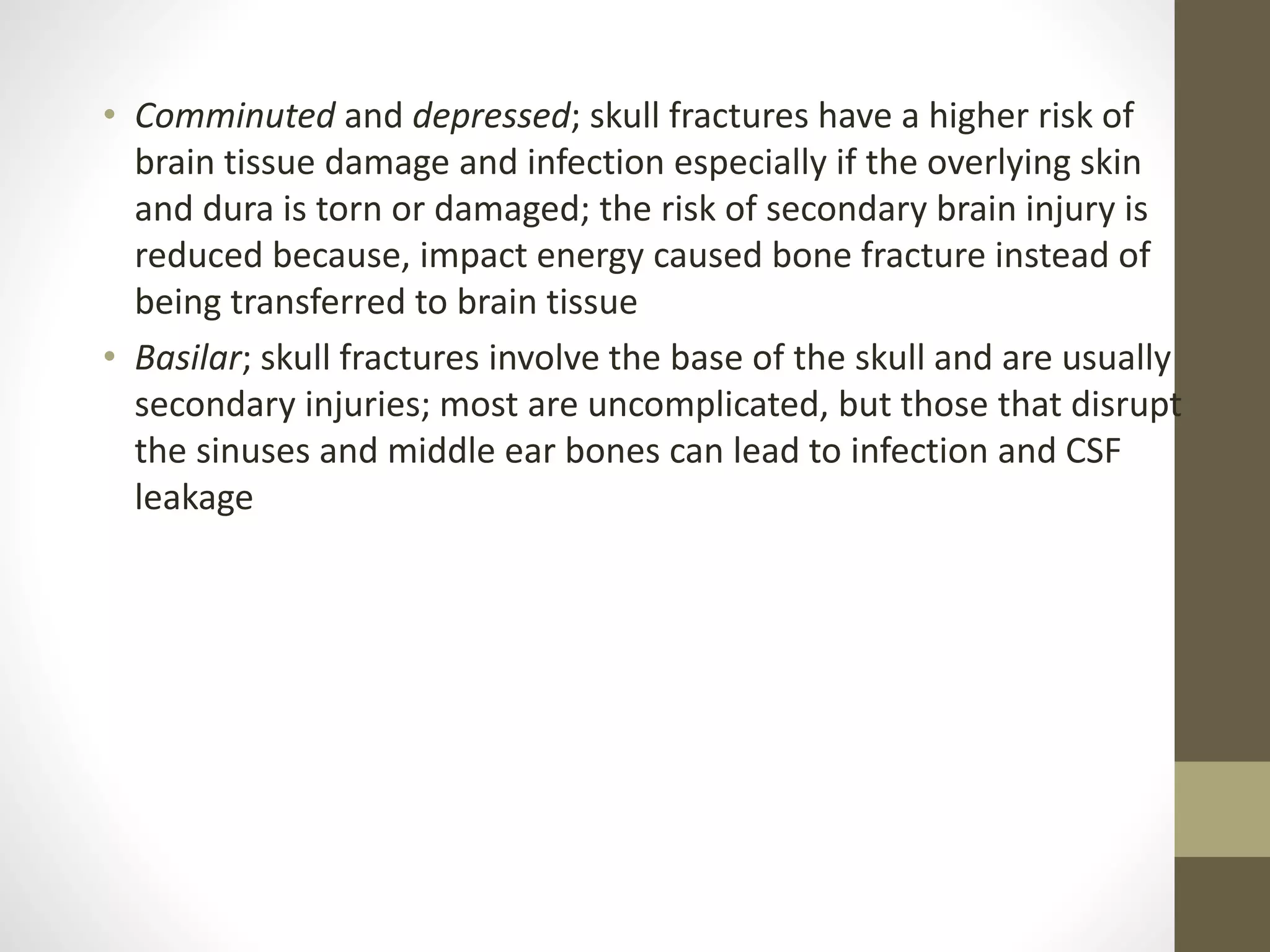 • Comminuted and depressed; skull fractures have a higher risk of
brain tissue damage and infection especially if the overlying skin
and dura is torn or damaged; the risk of secondary brain injury is
reduced because, impact energy caused bone fracture instead of
being transferred to brain tissue
• Basilar; skull fractures involve the base of the skull and are usually
secondary injuries; most are uncomplicated, but those that disrupt
the sinuses and middle ear bones can lead to infection and CSF
leakage
 