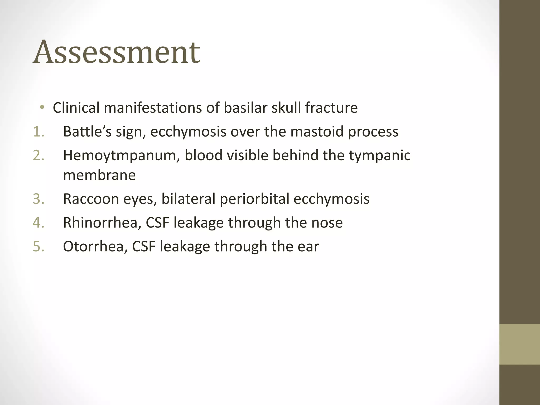 Assessment
• Clinical manifestations of basilar skull fracture
1. Battle’s sign, ecchymosis over the mastoid process
2. Hemoytmpanum, blood visible behind the tympanic
membrane
3. Raccoon eyes, bilateral periorbital ecchymosis
4. Rhinorrhea, CSF leakage through the nose
5. Otorrhea, CSF leakage through the ear
 