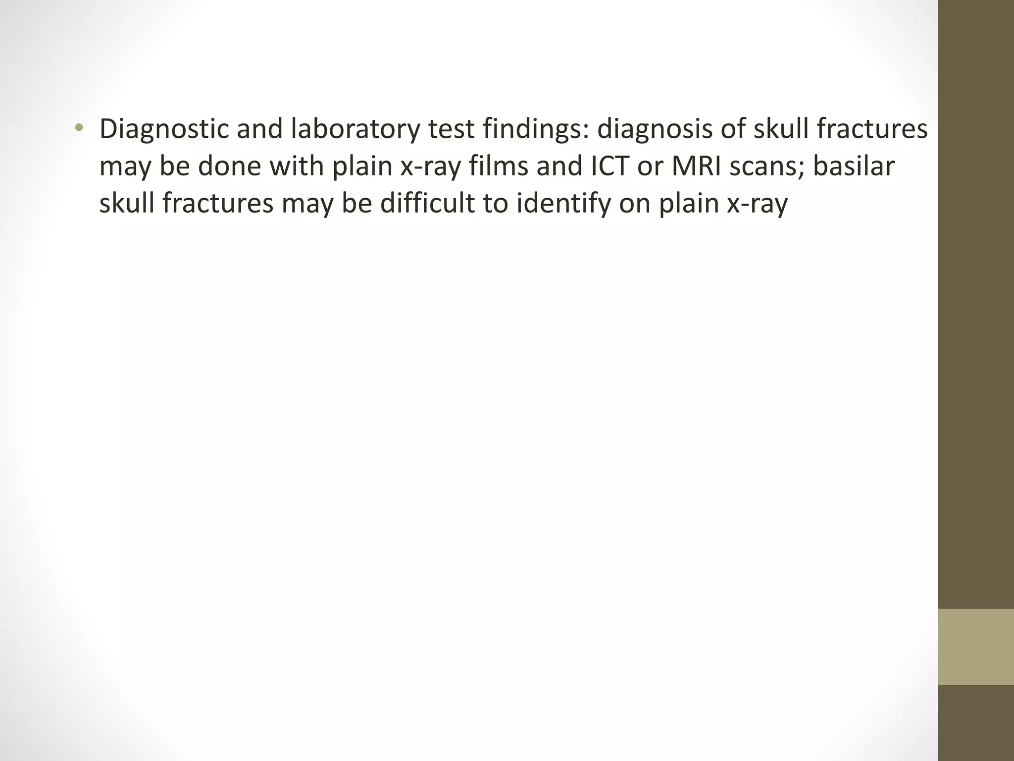 • Diagnostic and laboratory test findings: diagnosis of skull fractures
may be done with plain x-ray films and ICT or MRI scans; basilar
skull fractures may be difficult to identify on plain x-ray
 