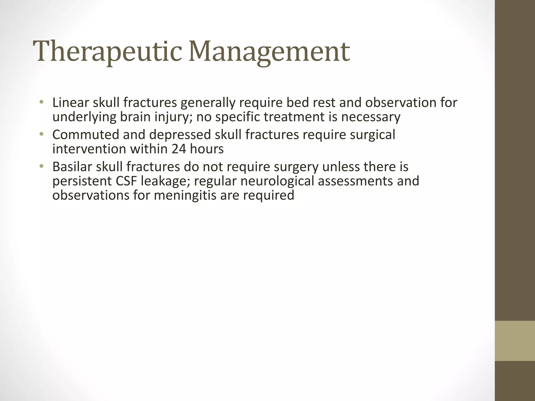 Therapeutic Management
• Linear skull fractures generally require bed rest and observation for
underlying brain injury; no specific treatment is necessary
• Commuted and depressed skull fractures require surgical
intervention within 24 hours
• Basilar skull fractures do not require surgery unless there is
persistent CSF leakage; regular neurological assessments and
observations for meningitis are required
 