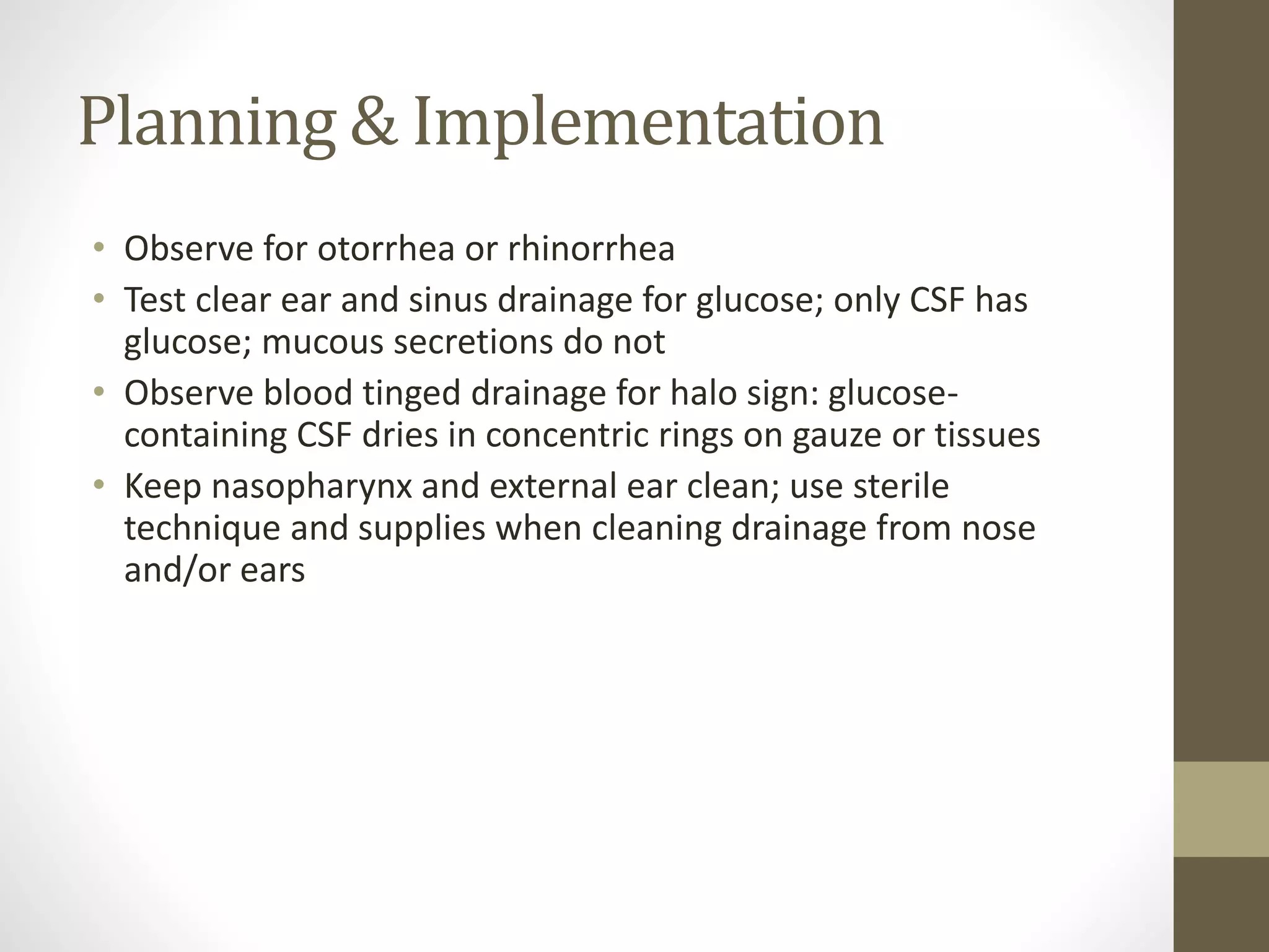 Planning & Implementation
• Observe for otorrhea or rhinorrhea
• Test clear ear and sinus drainage for glucose; only CSF has
glucose; mucous secretions do not
• Observe blood tinged drainage for halo sign: glucose-
containing CSF dries in concentric rings on gauze or tissues
• Keep nasopharynx and external ear clean; use sterile
technique and supplies when cleaning drainage from nose
and/or ears
 