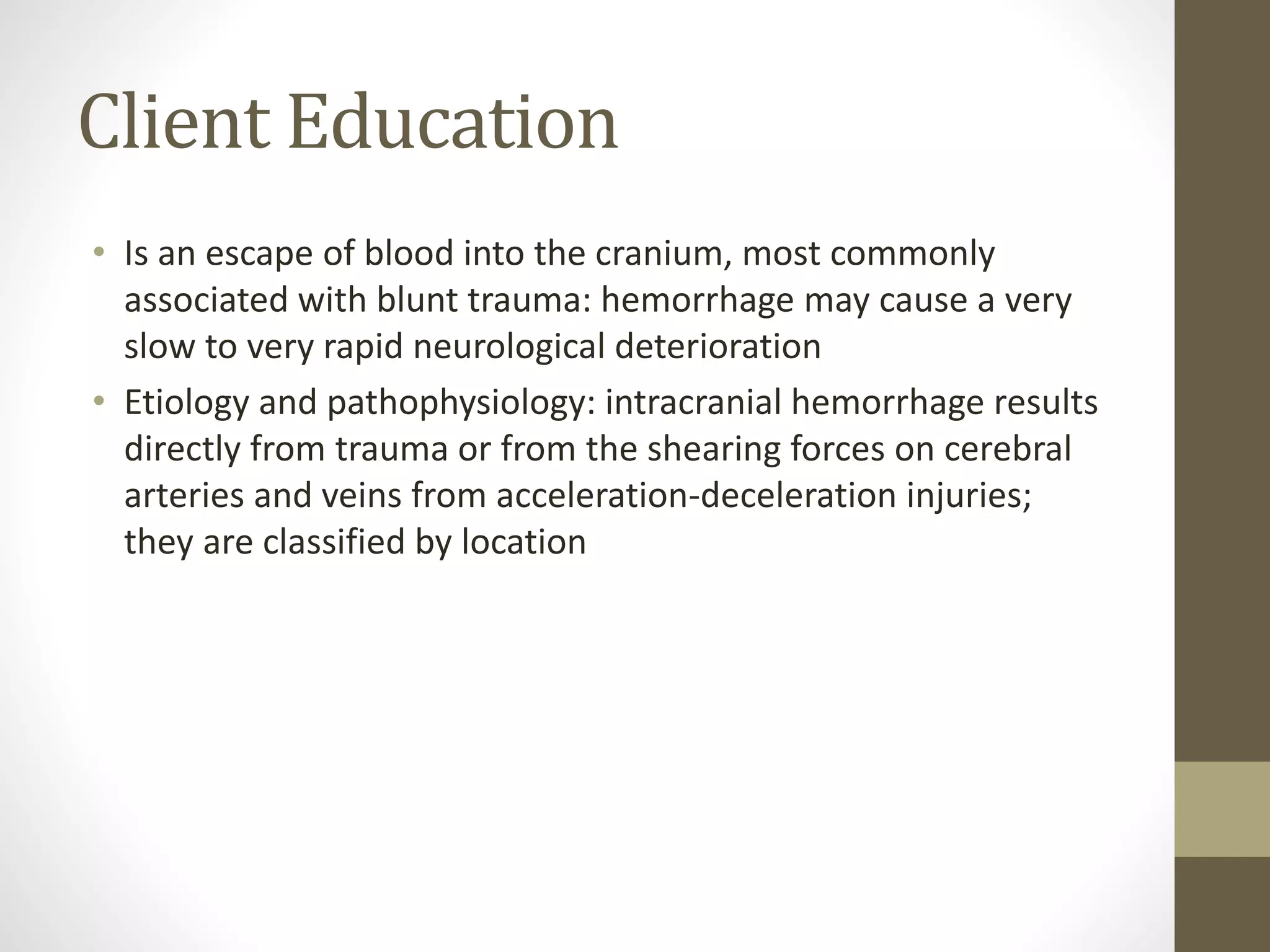 Client Education
• Is an escape of blood into the cranium, most commonly
associated with blunt trauma: hemorrhage may cause a very
slow to very rapid neurological deterioration
• Etiology and pathophysiology: intracranial hemorrhage results
directly from trauma or from the shearing forces on cerebral
arteries and veins from acceleration-deceleration injuries;
they are classified by location
 