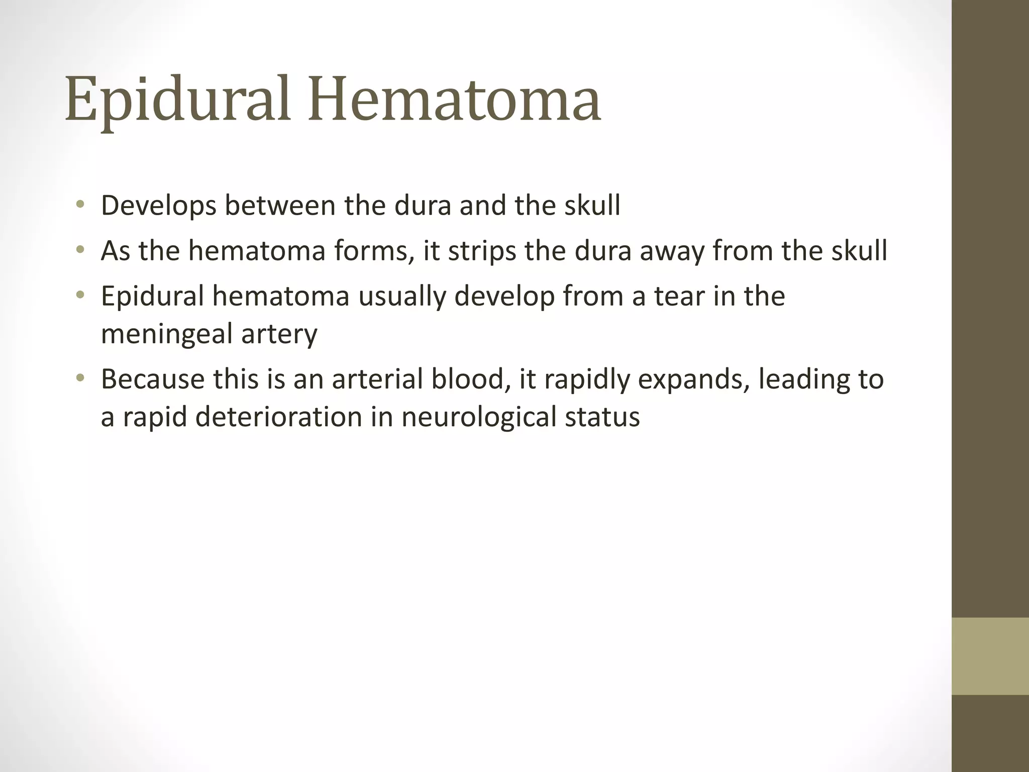 Epidural Hematoma
• Develops between the dura and the skull
• As the hematoma forms, it strips the dura away from the skull
• Epidural hematoma usually develop from a tear in the
meningeal artery
• Because this is an arterial blood, it rapidly expands, leading to
a rapid deterioration in neurological status
 