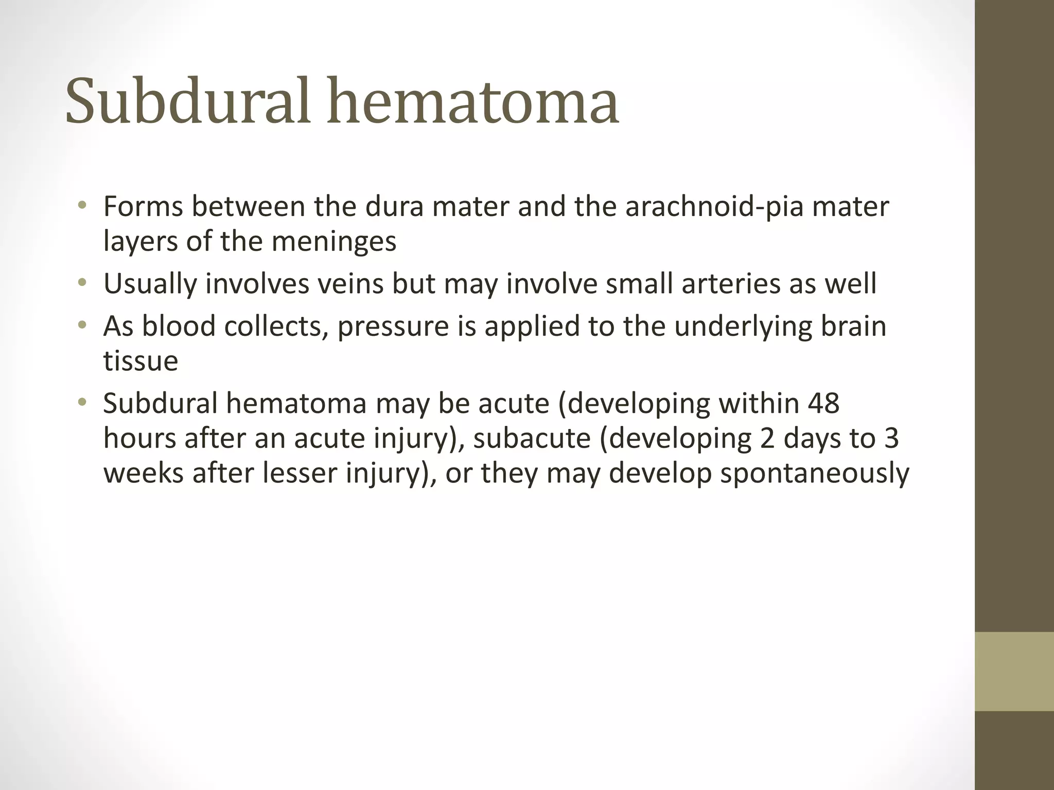 Subdural hematoma
• Forms between the dura mater and the arachnoid-pia mater
layers of the meninges
• Usually involves veins but may involve small arteries as well
• As blood collects, pressure is applied to the underlying brain
tissue
• Subdural hematoma may be acute (developing within 48
hours after an acute injury), subacute (developing 2 days to 3
weeks after lesser injury), or they may develop spontaneously
 