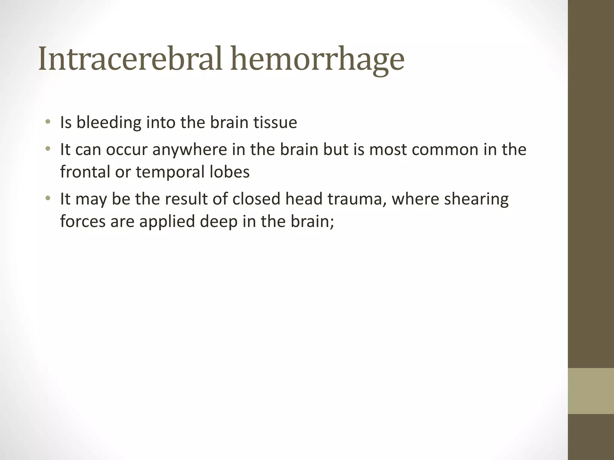 Intracerebral hemorrhage
• Is bleeding into the brain tissue
• It can occur anywhere in the brain but is most common in the
frontal or temporal lobes
• It may be the result of closed head trauma, where shearing
forces are applied deep in the brain;
 