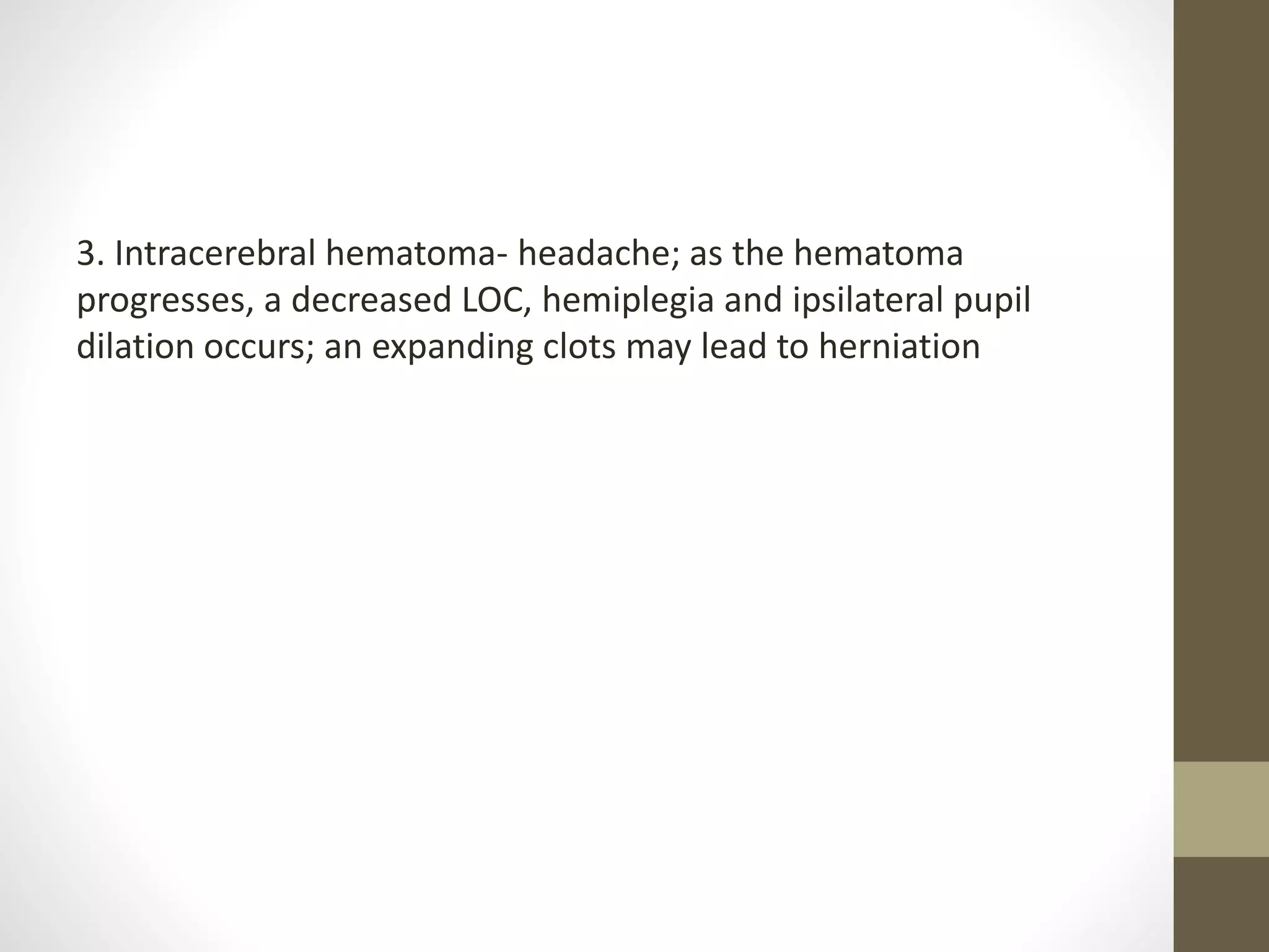 3. Intracerebral hematoma- headache; as the hematoma
progresses, a decreased LOC, hemiplegia and ipsilateral pupil
dilation occurs; an expanding clots may lead to herniation
 