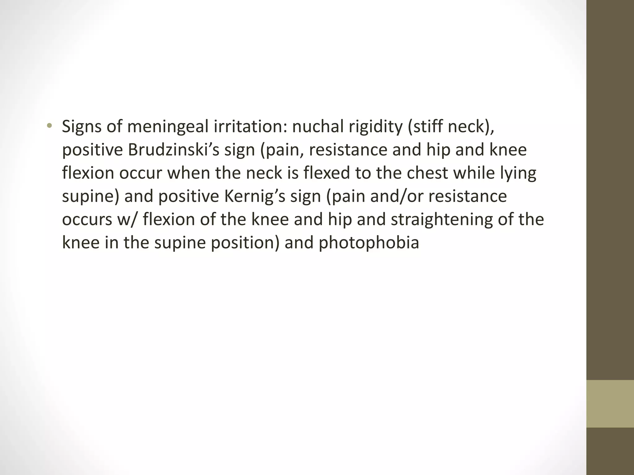 • Signs of meningeal irritation: nuchal rigidity (stiff neck),
positive Brudzinski’s sign (pain, resistance and hip and knee
flexion occur when the neck is flexed to the chest while lying
supine) and positive Kernig’s sign (pain and/or resistance
occurs w/ flexion of the knee and hip and straightening of the
knee in the supine position) and photophobia
 