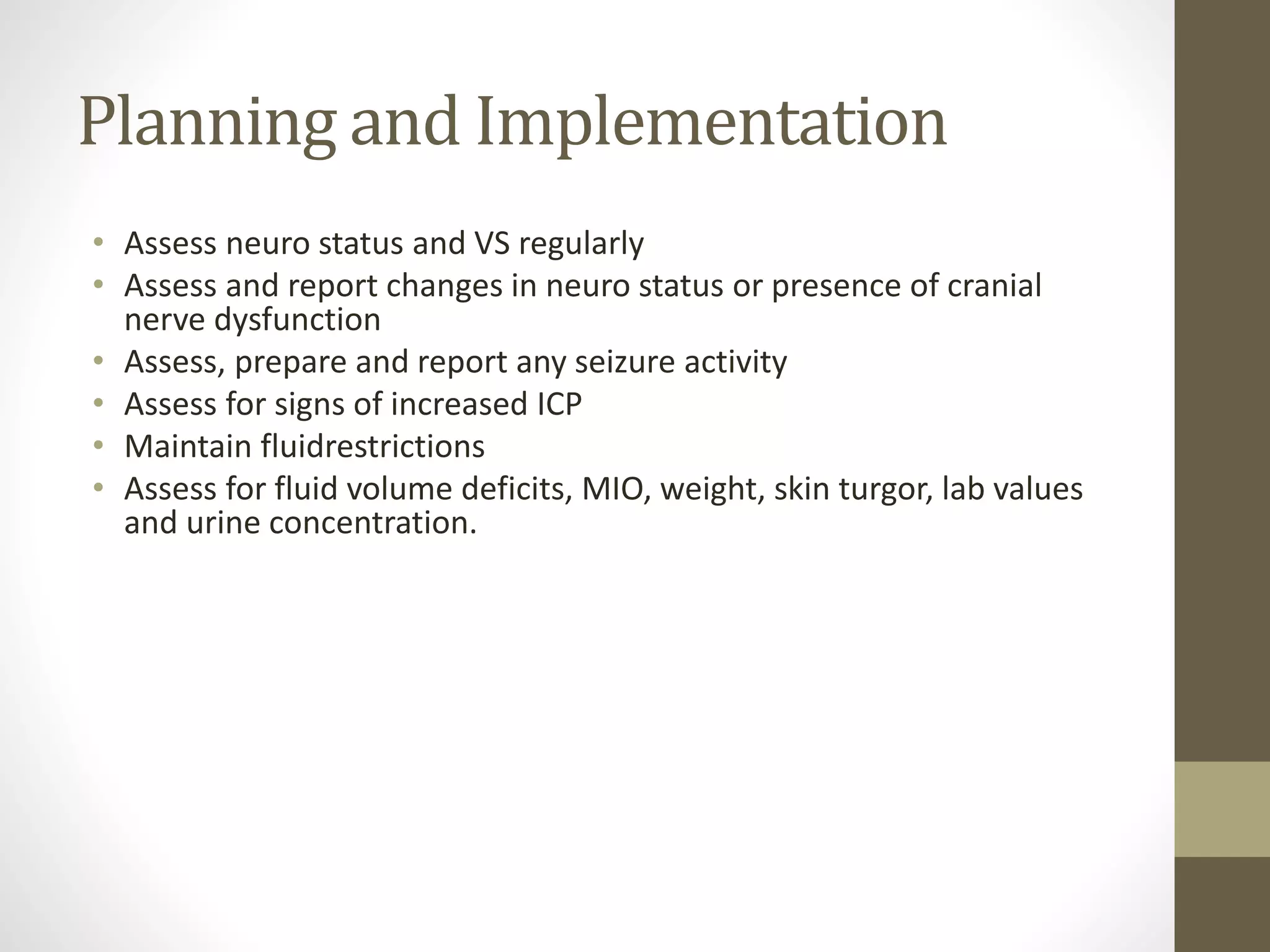 Planning and Implementation
• Assess neuro status and VS regularly
• Assess and report changes in neuro status or presence of cranial
nerve dysfunction
• Assess, prepare and report any seizure activity
• Assess for signs of increased ICP
• Maintain fluidrestrictions
• Assess for fluid volume deficits, MIO, weight, skin turgor, lab values
and urine concentration.
 