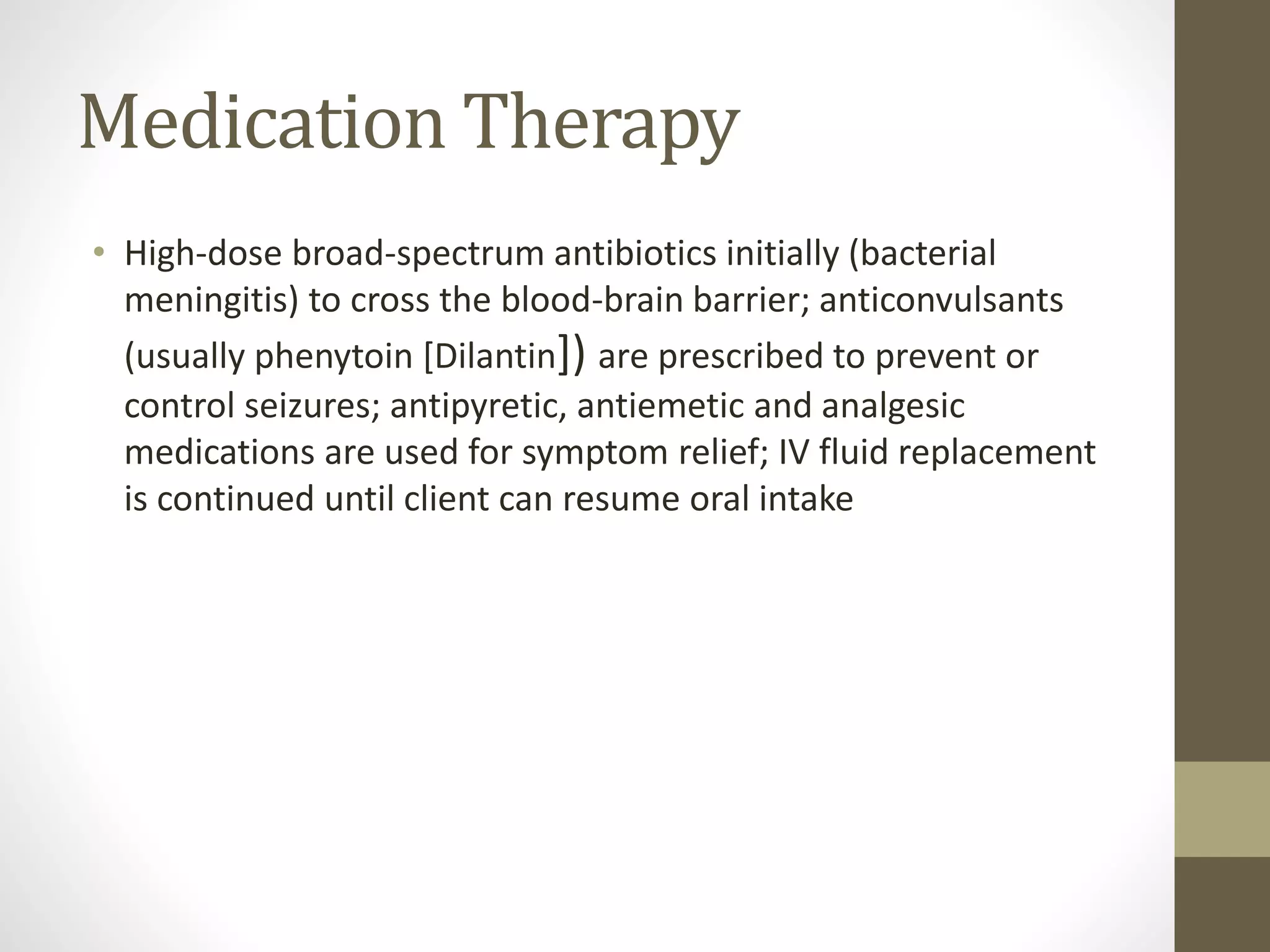 Medication Therapy
• High-dose broad-spectrum antibiotics initially (bacterial
meningitis) to cross the blood-brain barrier; anticonvulsants
(usually phenytoin [Dilantin]) are prescribed to prevent or
control seizures; antipyretic, antiemetic and analgesic
medications are used for symptom relief; IV fluid replacement
is continued until client can resume oral intake
 