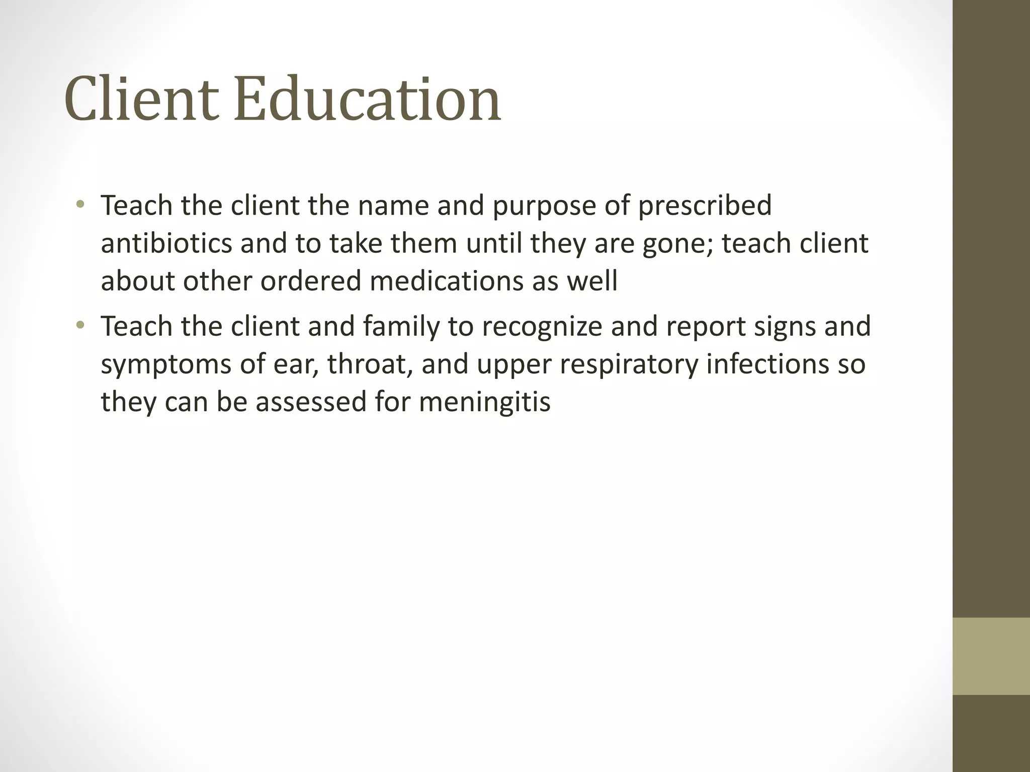 Client Education
• Teach the client the name and purpose of prescribed
antibiotics and to take them until they are gone; teach client
about other ordered medications as well
• Teach the client and family to recognize and report signs and
symptoms of ear, throat, and upper respiratory infections so
they can be assessed for meningitis
 