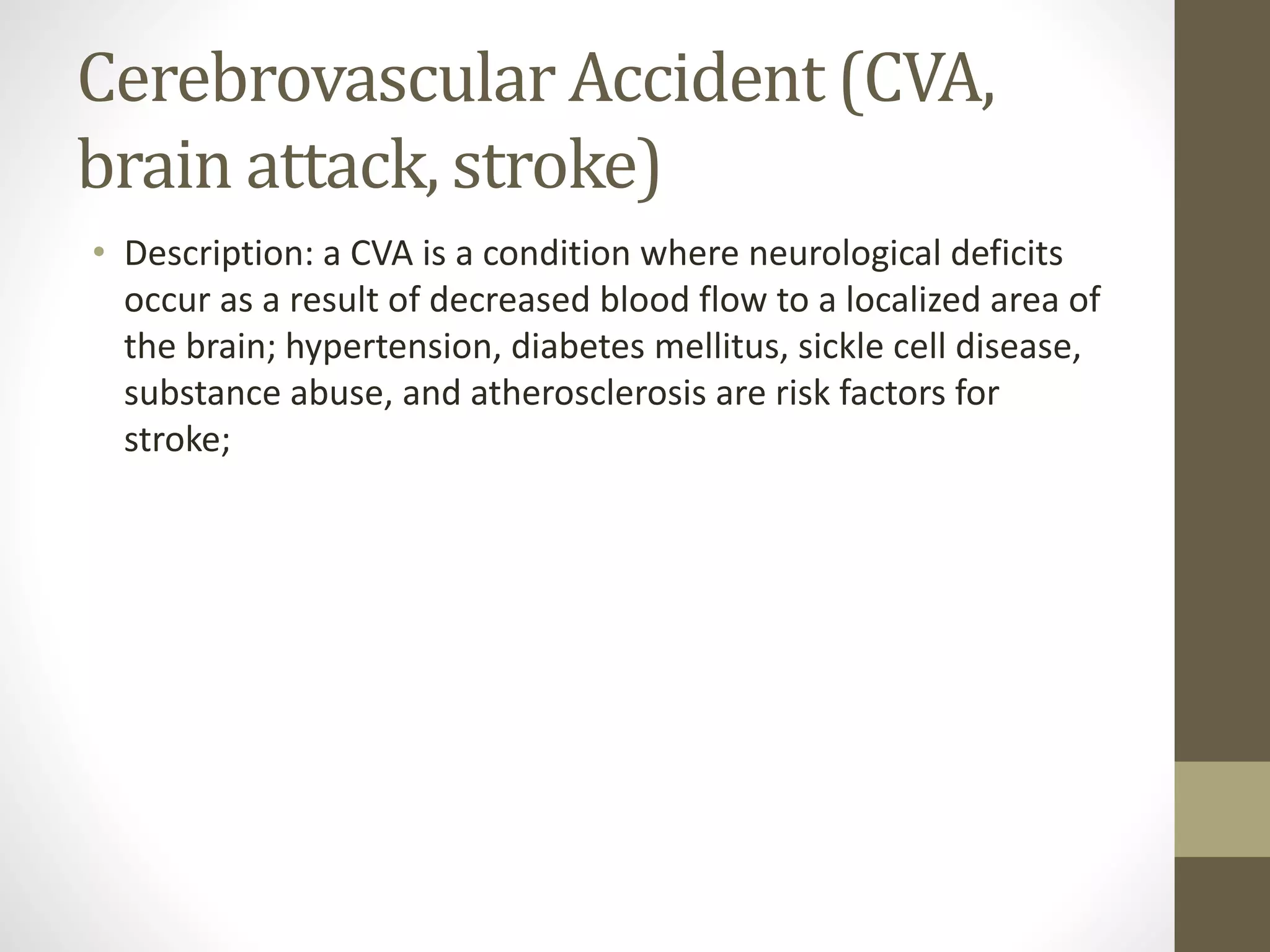 Cerebrovascular Accident (CVA,
brain attack, stroke)
• Description: a CVA is a condition where neurological deficits
occur as a result of decreased blood flow to a localized area of
the brain; hypertension, diabetes mellitus, sickle cell disease,
substance abuse, and atherosclerosis are risk factors for
stroke;
 