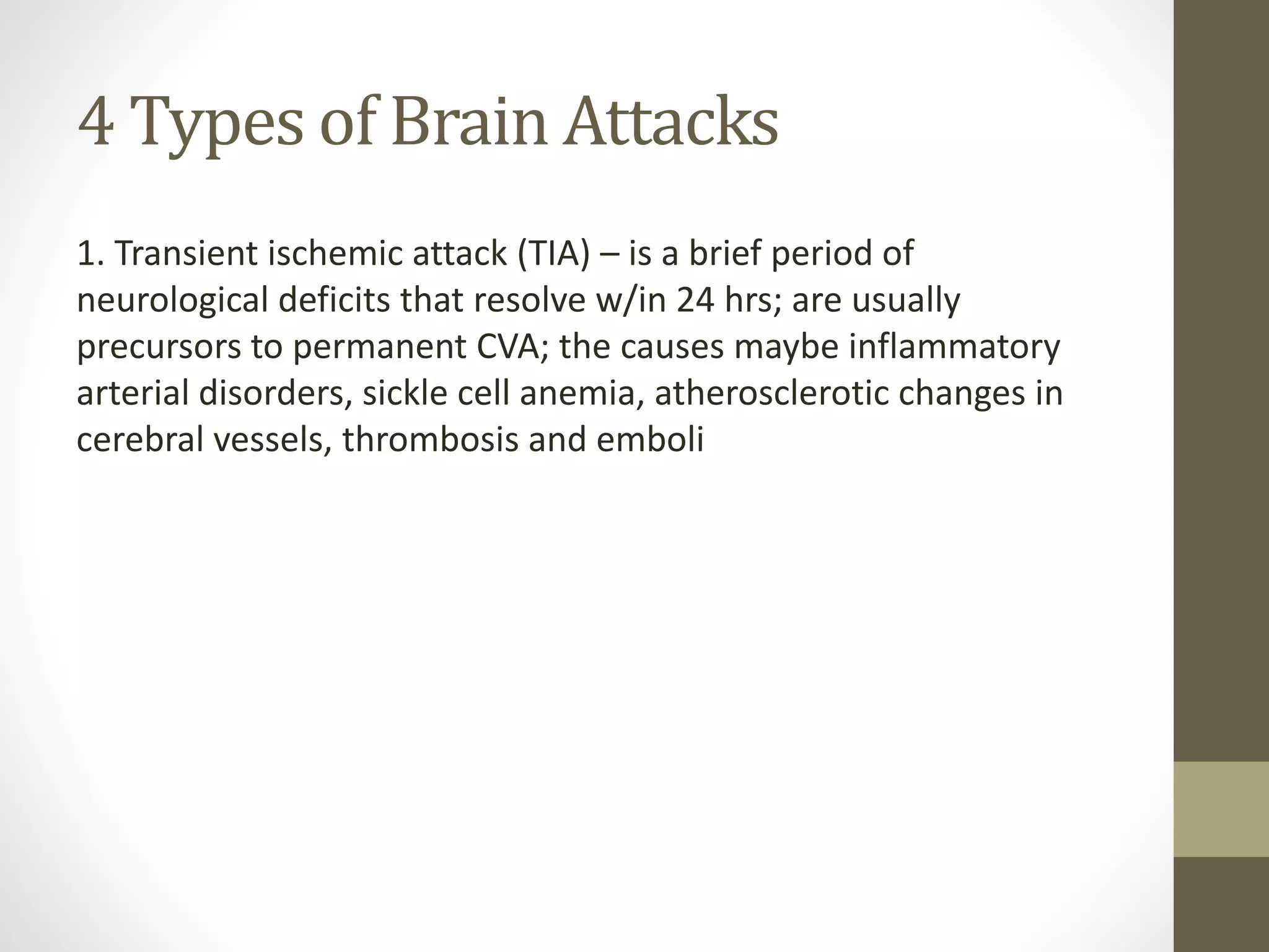 4 Types of Brain Attacks
1. Transient ischemic attack (TIA) – is a brief period of
neurological deficits that resolve w/in 24 hrs; are usually
precursors to permanent CVA; the causes maybe inflammatory
arterial disorders, sickle cell anemia, atherosclerotic changes in
cerebral vessels, thrombosis and emboli
 