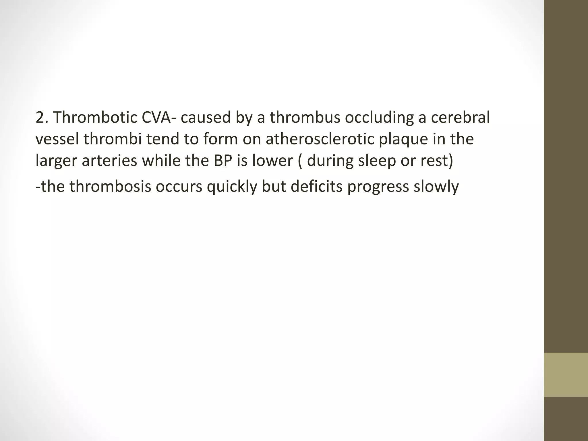 2. Thrombotic CVA- caused by a thrombus occluding a cerebral
vessel thrombi tend to form on atherosclerotic plaque in the
larger arteries while the BP is lower ( during sleep or rest)
-the thrombosis occurs quickly but deficits progress slowly
 