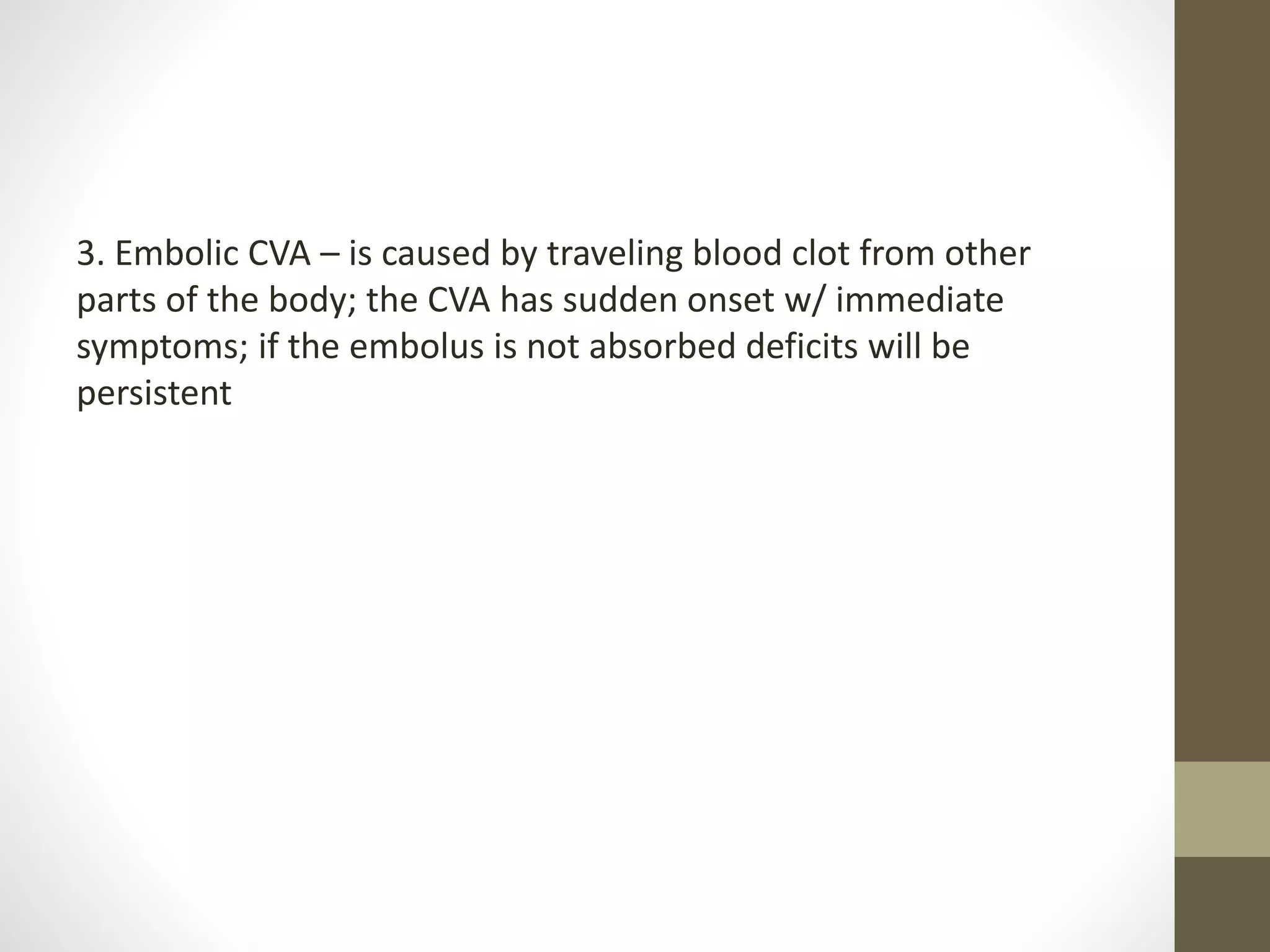 3. Embolic CVA – is caused by traveling blood clot from other
parts of the body; the CVA has sudden onset w/ immediate
symptoms; if the embolus is not absorbed deficits will be
persistent
 