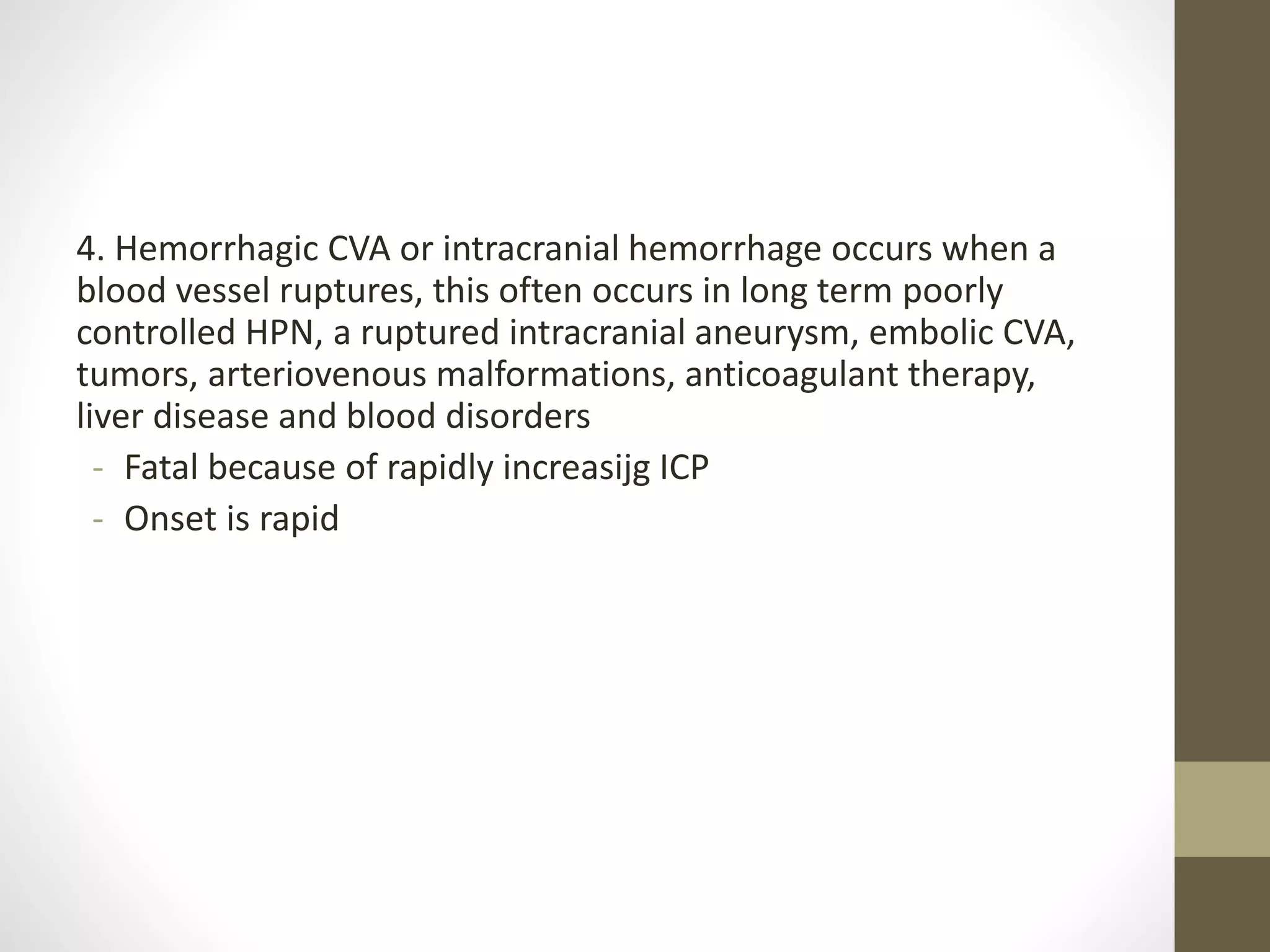 4. Hemorrhagic CVA or intracranial hemorrhage occurs when a
blood vessel ruptures, this often occurs in long term poorly
controlled HPN, a ruptured intracranial aneurysm, embolic CVA,
tumors, arteriovenous malformations, anticoagulant therapy,
liver disease and blood disorders
- Fatal because of rapidly increasijg ICP
- Onset is rapid
 
