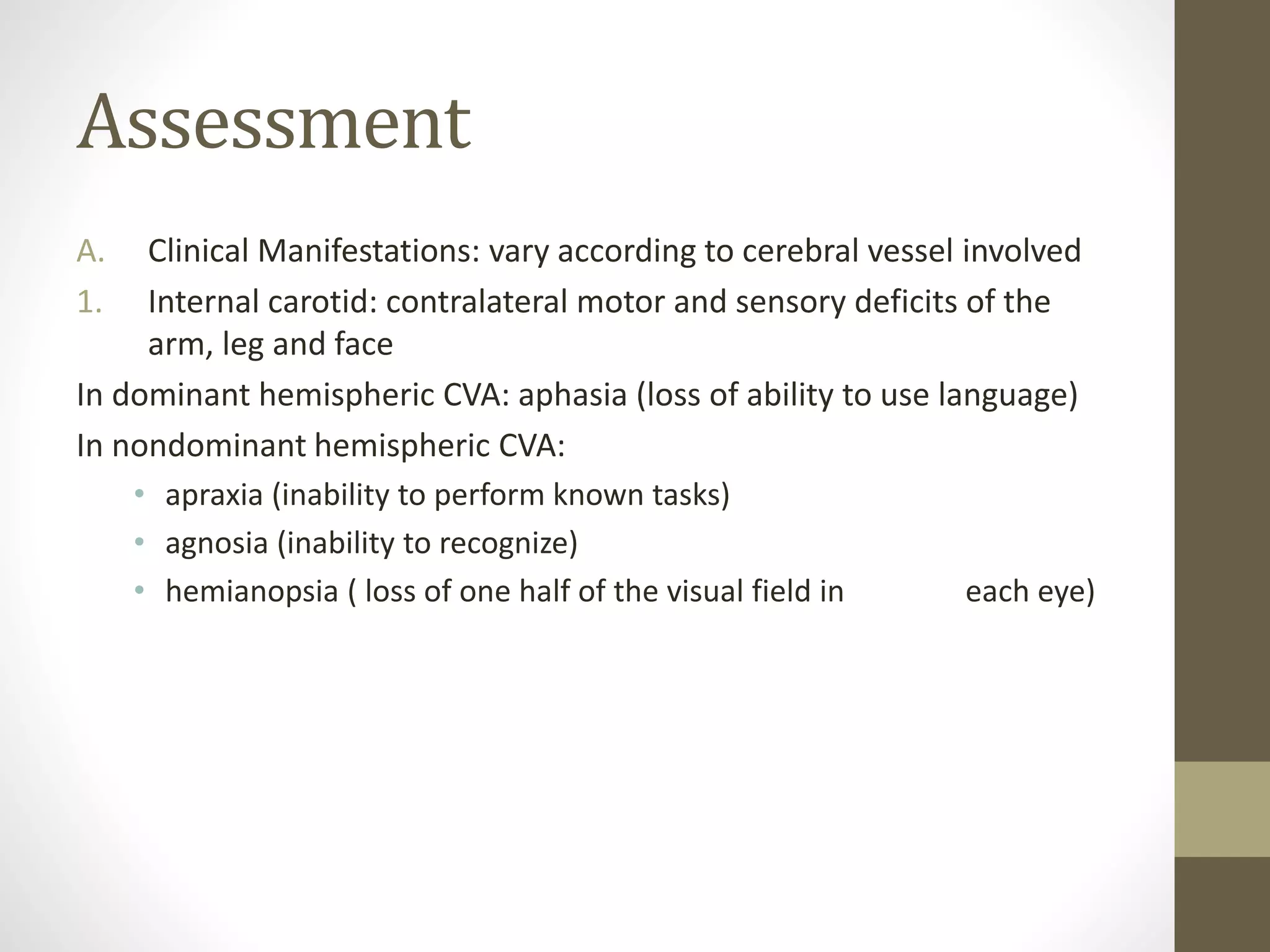 Assessment
A. Clinical Manifestations: vary according to cerebral vessel involved
1. Internal carotid: contralateral motor and sensory deficits of the
arm, leg and face
In dominant hemispheric CVA: aphasia (loss of ability to use language)
In nondominant hemispheric CVA:
• apraxia (inability to perform known tasks)
• agnosia (inability to recognize)
• hemianopsia ( loss of one half of the visual field in each eye)
 
