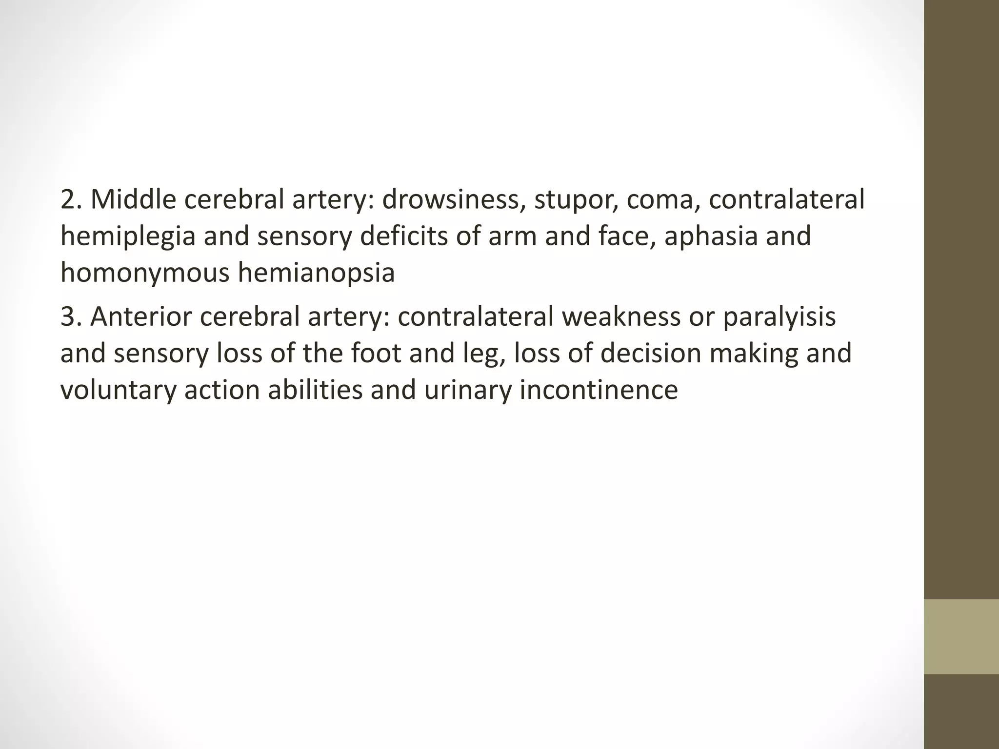 2. Middle cerebral artery: drowsiness, stupor, coma, contralateral
hemiplegia and sensory deficits of arm and face, aphasia and
homonymous hemianopsia
3. Anterior cerebral artery: contralateral weakness or paralyisis
and sensory loss of the foot and leg, loss of decision making and
voluntary action abilities and urinary incontinence
 
