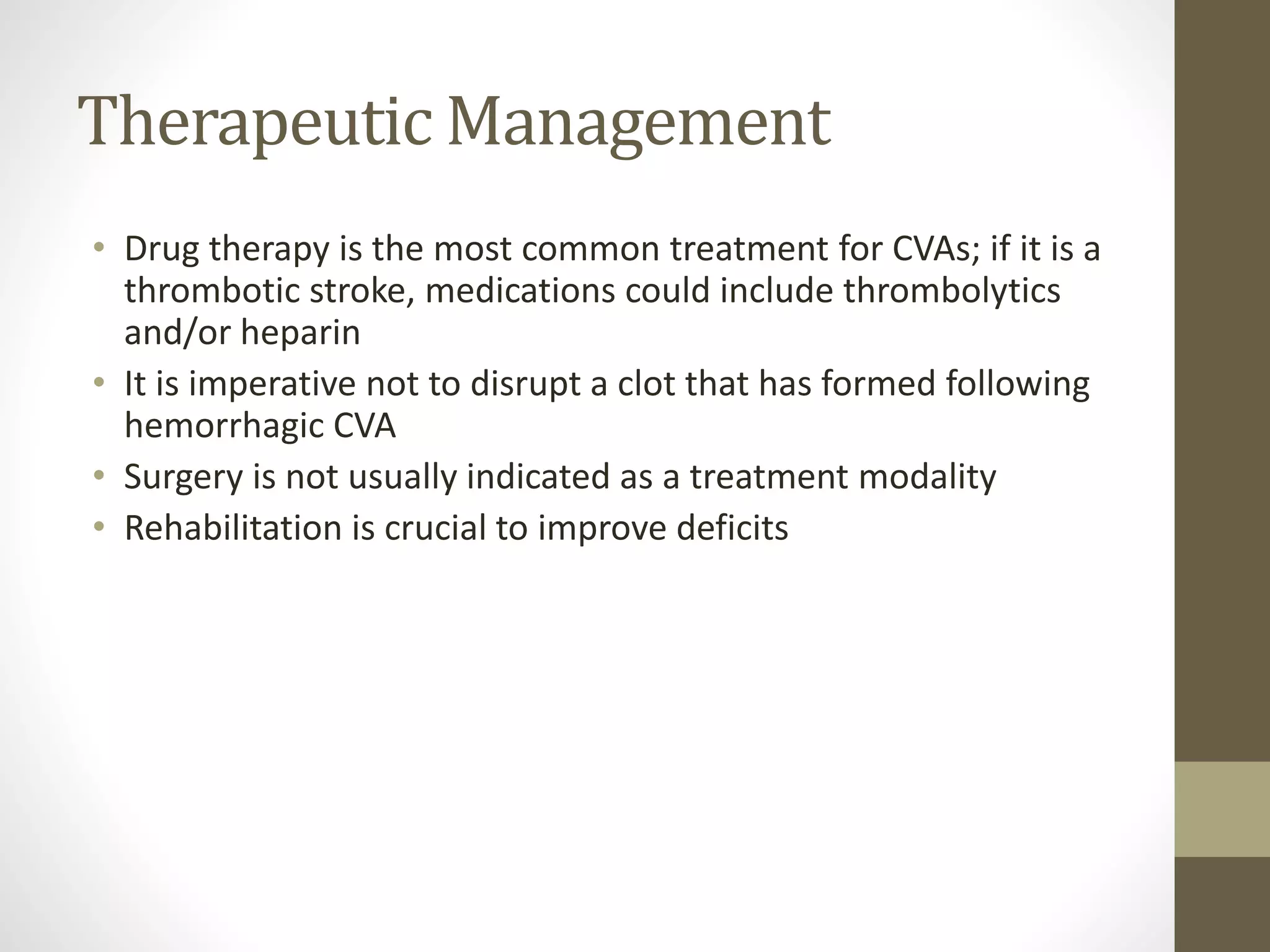 Therapeutic Management
• Drug therapy is the most common treatment for CVAs; if it is a
thrombotic stroke, medications could include thrombolytics
and/or heparin
• It is imperative not to disrupt a clot that has formed following
hemorrhagic CVA
• Surgery is not usually indicated as a treatment modality
• Rehabilitation is crucial to improve deficits
 