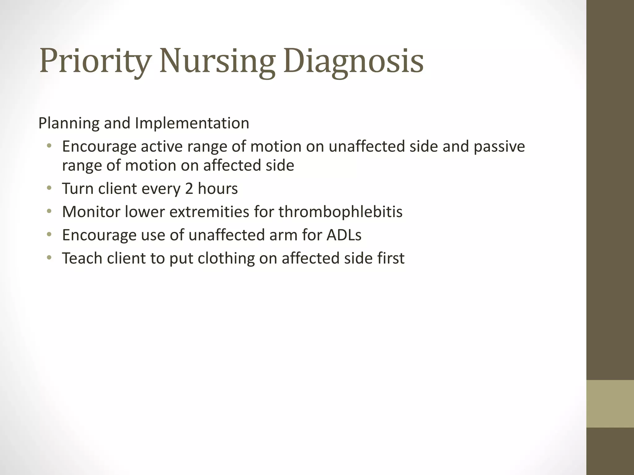 Priority Nursing Diagnosis
Planning and Implementation
• Encourage active range of motion on unaffected side and passive
range of motion on affected side
• Turn client every 2 hours
• Monitor lower extremities for thrombophlebitis
• Encourage use of unaffected arm for ADLs
• Teach client to put clothing on affected side first
 