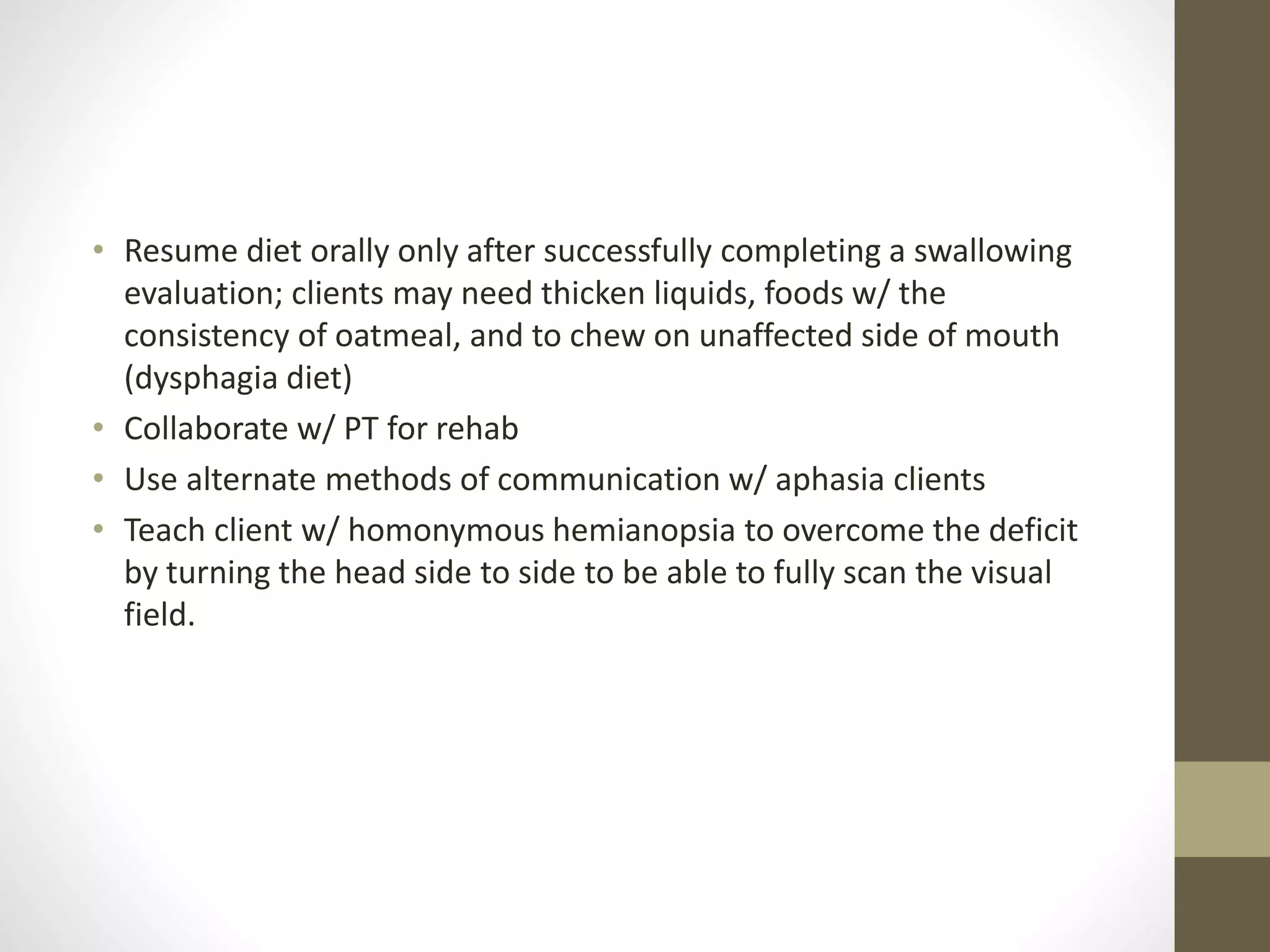 • Resume diet orally only after successfully completing a swallowing
evaluation; clients may need thicken liquids, foods w/ the
consistency of oatmeal, and to chew on unaffected side of mouth
(dysphagia diet)
• Collaborate w/ PT for rehab
• Use alternate methods of communication w/ aphasia clients
• Teach client w/ homonymous hemianopsia to overcome the deficit
by turning the head side to side to be able to fully scan the visual
field.
 