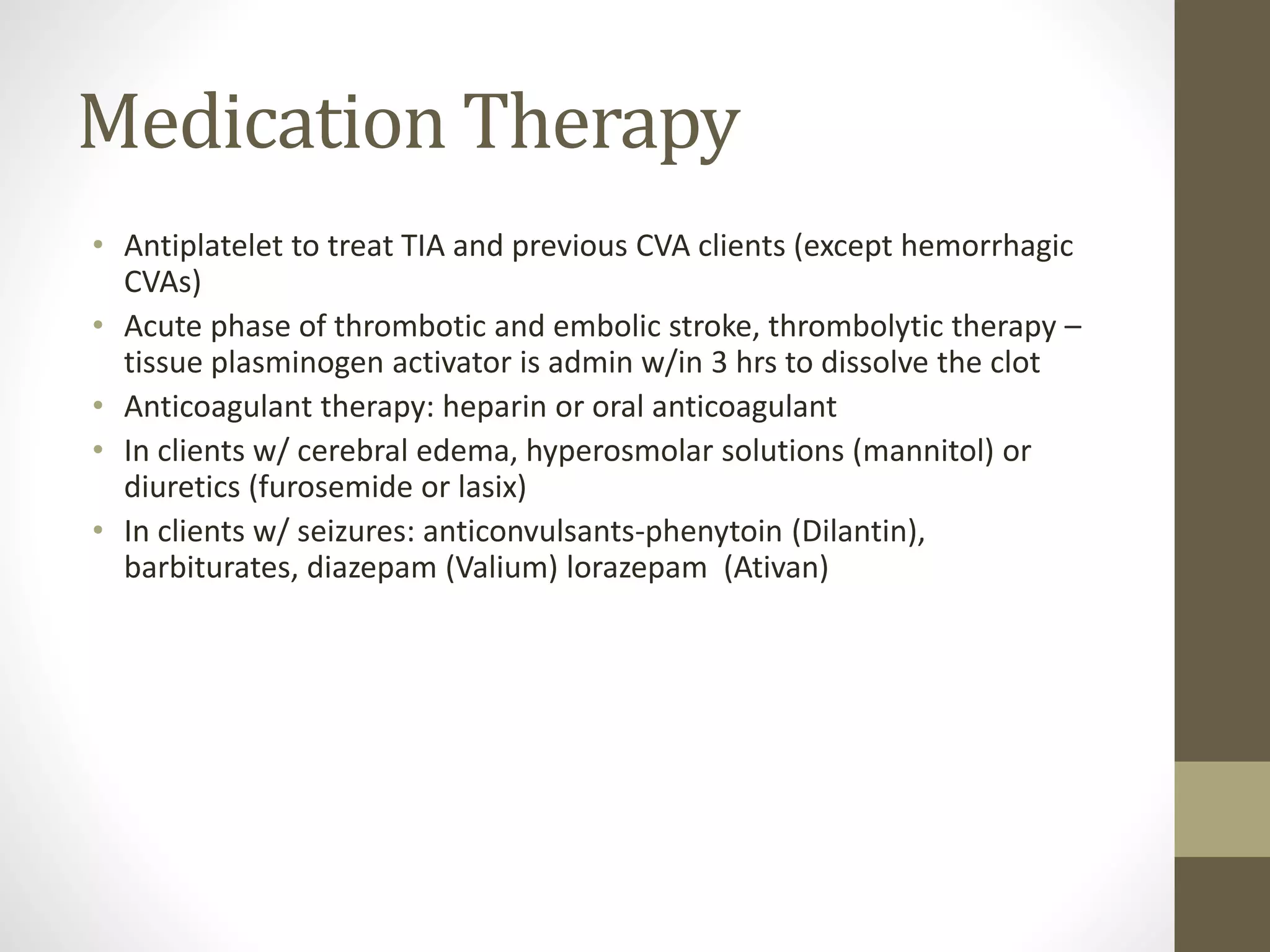Medication Therapy
• Antiplatelet to treat TIA and previous CVA clients (except hemorrhagic
CVAs)
• Acute phase of thrombotic and embolic stroke, thrombolytic therapy –
tissue plasminogen activator is admin w/in 3 hrs to dissolve the clot
• Anticoagulant therapy: heparin or oral anticoagulant
• In clients w/ cerebral edema, hyperosmolar solutions (mannitol) or
diuretics (furosemide or lasix)
• In clients w/ seizures: anticonvulsants-phenytoin (Dilantin),
barbiturates, diazepam (Valium) lorazepam (Ativan)
 