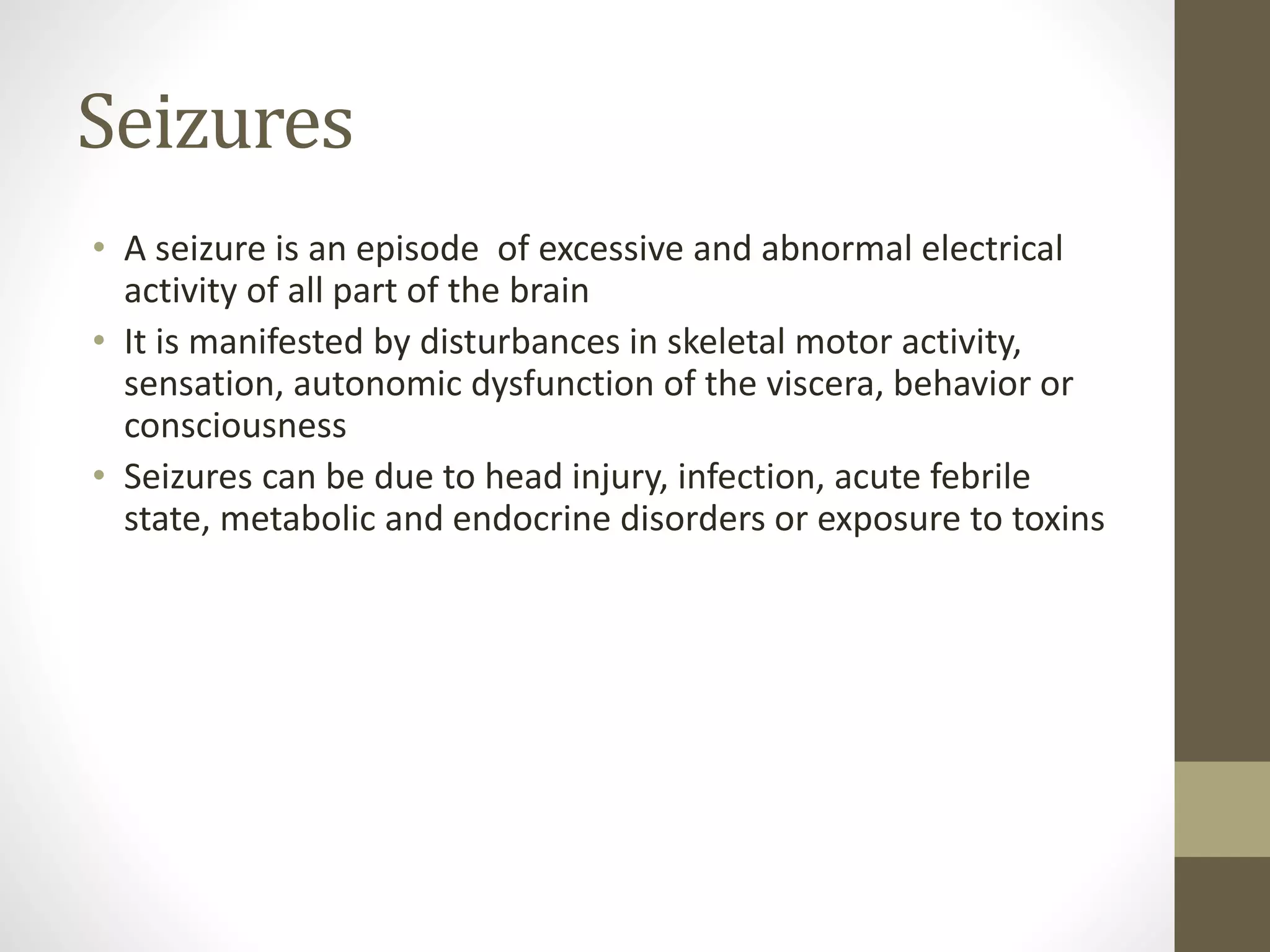 Seizures
• A seizure is an episode of excessive and abnormal electrical
activity of all part of the brain
• It is manifested by disturbances in skeletal motor activity,
sensation, autonomic dysfunction of the viscera, behavior or
consciousness
• Seizures can be due to head injury, infection, acute febrile
state, metabolic and endocrine disorders or exposure to toxins
 