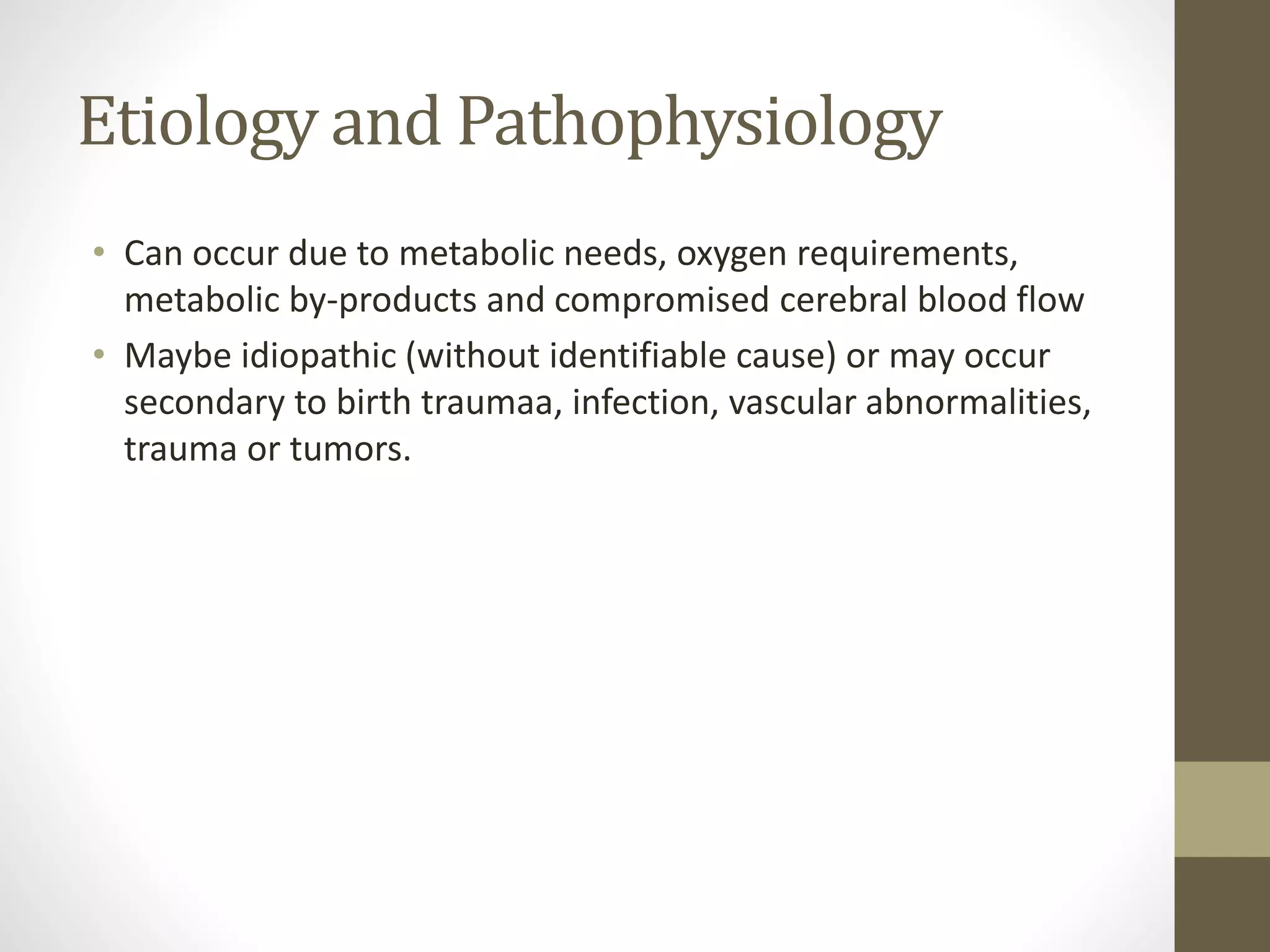 Etiology and Pathophysiology
• Can occur due to metabolic needs, oxygen requirements,
metabolic by-products and compromised cerebral blood flow
• Maybe idiopathic (without identifiable cause) or may occur
secondary to birth traumaa, infection, vascular abnormalities,
trauma or tumors.
 