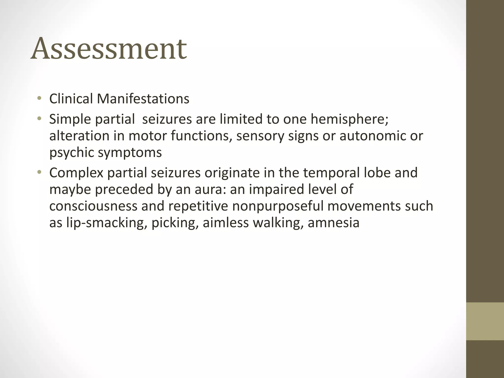 Assessment
• Clinical Manifestations
• Simple partial seizures are limited to one hemisphere;
alteration in motor functions, sensory signs or autonomic or
psychic symptoms
• Complex partial seizures originate in the temporal lobe and
maybe preceded by an aura: an impaired level of
consciousness and repetitive nonpurposeful movements such
as lip-smacking, picking, aimless walking, amnesia
 
