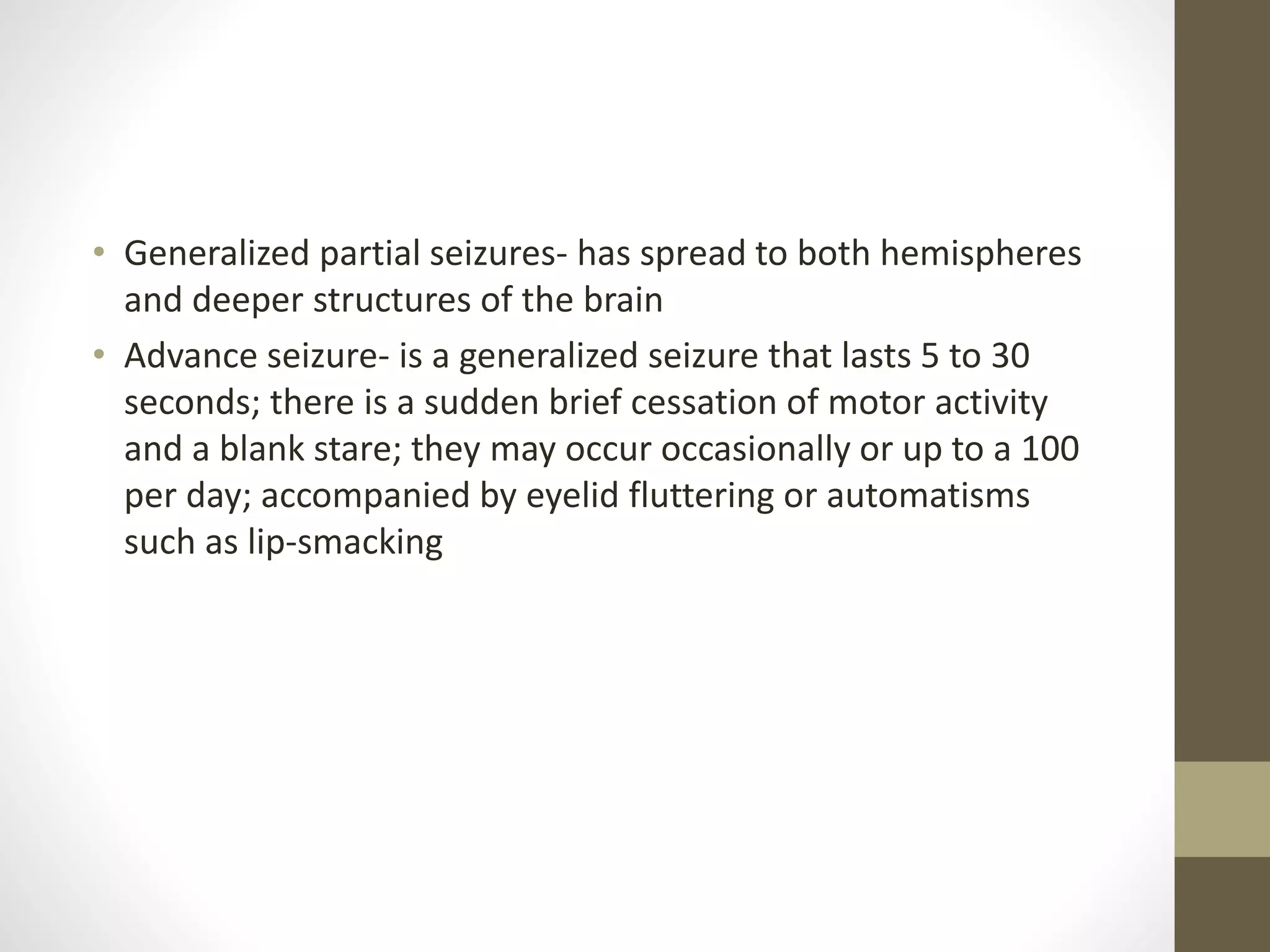 • Generalized partial seizures- has spread to both hemispheres
and deeper structures of the brain
• Advance seizure- is a generalized seizure that lasts 5 to 30
seconds; there is a sudden brief cessation of motor activity
and a blank stare; they may occur occasionally or up to a 100
per day; accompanied by eyelid fluttering or automatisms
such as lip-smacking
 