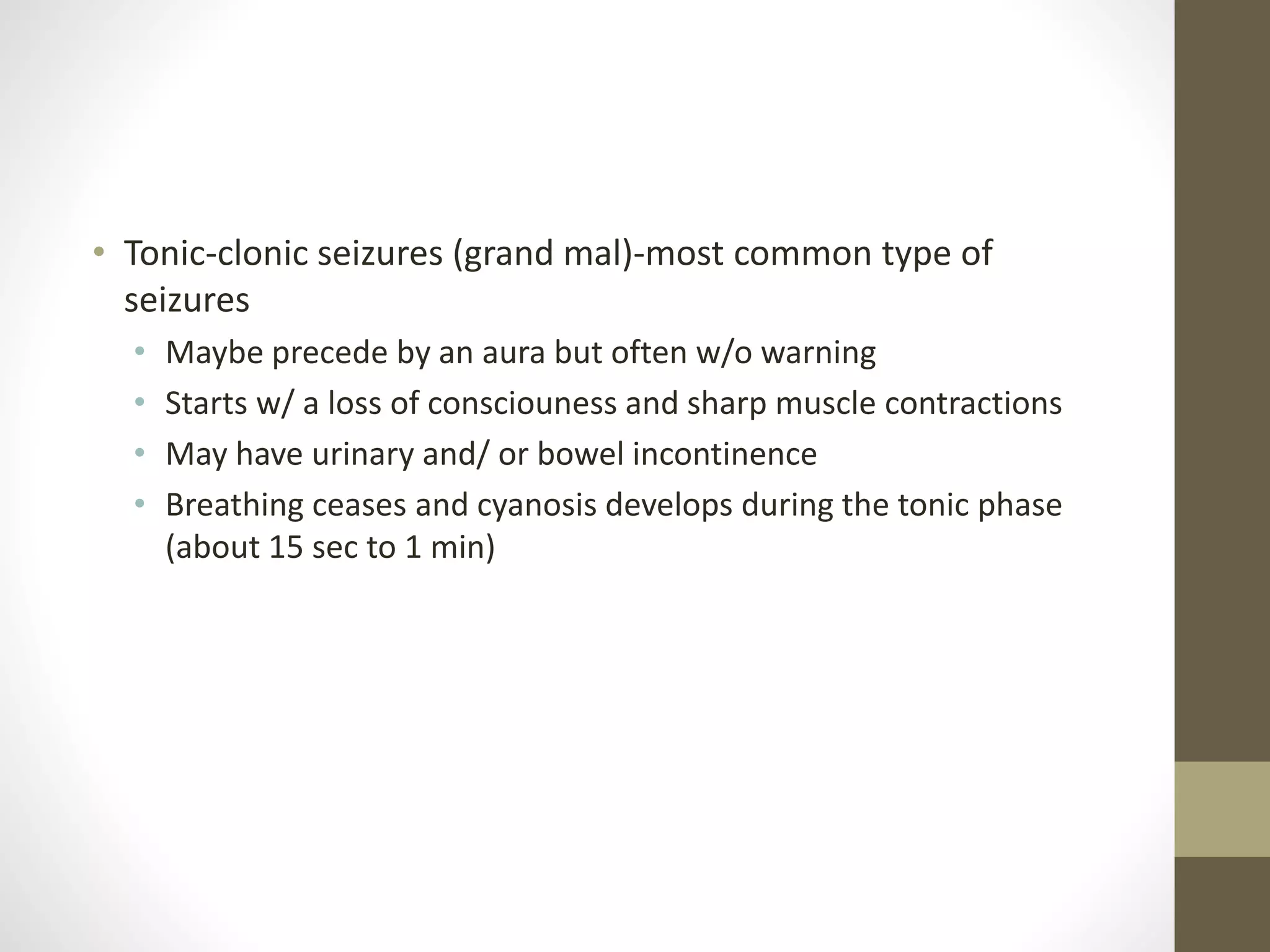 • Tonic-clonic seizures (grand mal)-most common type of
seizures
• Maybe precede by an aura but often w/o warning
• Starts w/ a loss of consciouness and sharp muscle contractions
• May have urinary and/ or bowel incontinence
• Breathing ceases and cyanosis develops during the tonic phase
(about 15 sec to 1 min)
 