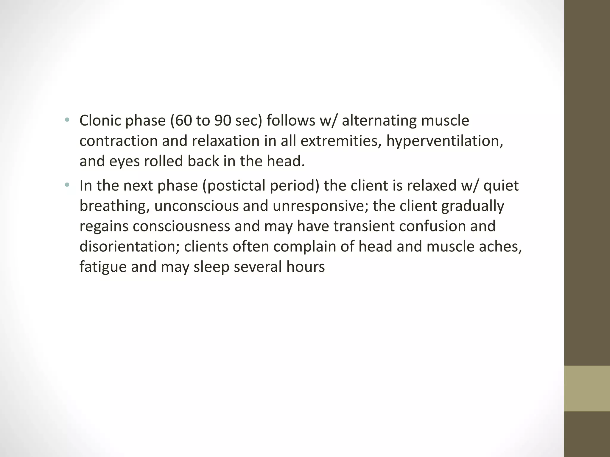 • Clonic phase (60 to 90 sec) follows w/ alternating muscle
contraction and relaxation in all extremities, hyperventilation,
and eyes rolled back in the head.
• In the next phase (postictal period) the client is relaxed w/ quiet
breathing, unconscious and unresponsive; the client gradually
regains consciousness and may have transient confusion and
disorientation; clients often complain of head and muscle aches,
fatigue and may sleep several hours
 