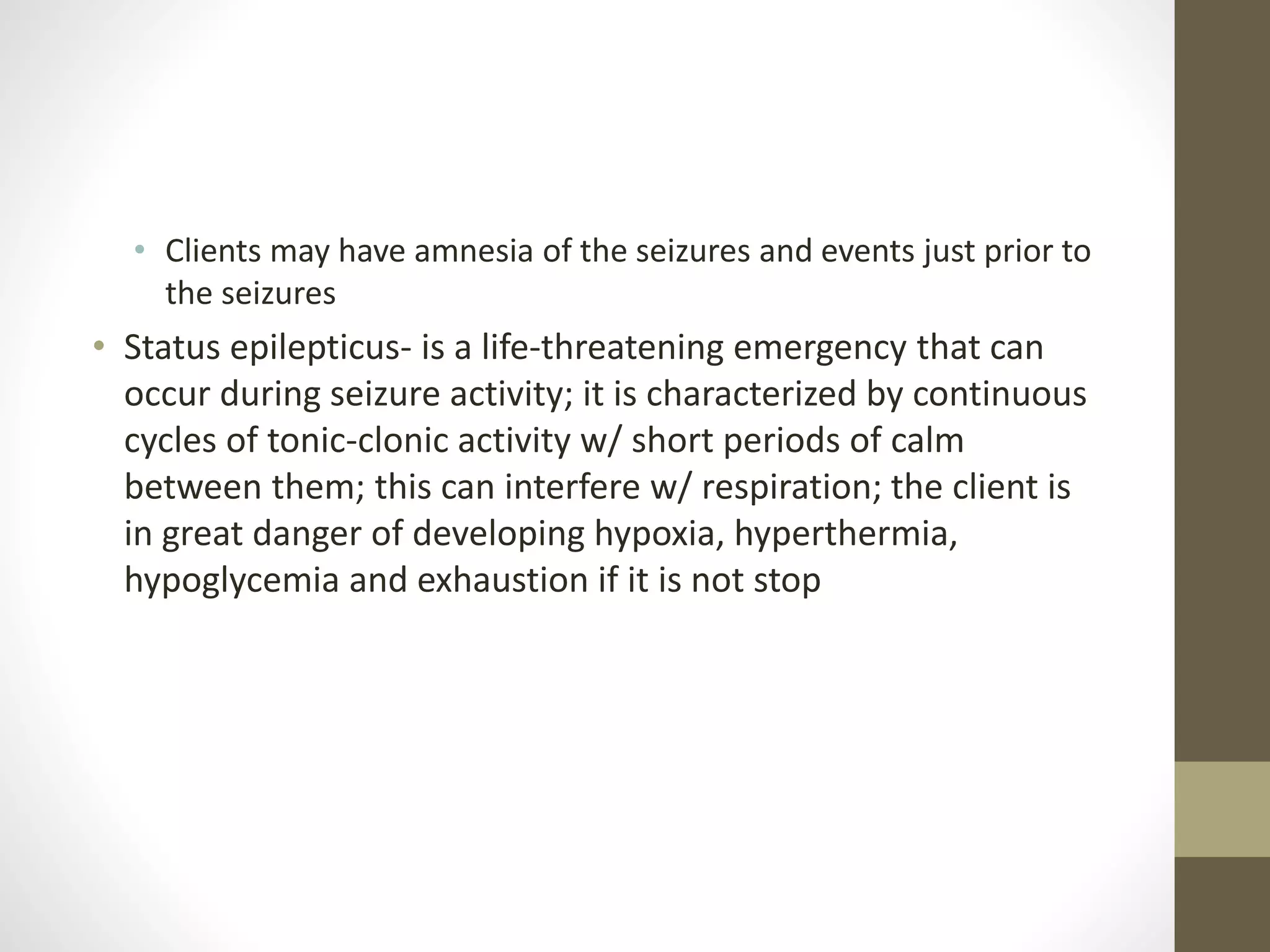 • Clients may have amnesia of the seizures and events just prior to
the seizures
• Status epilepticus- is a life-threatening emergency that can
occur during seizure activity; it is characterized by continuous
cycles of tonic-clonic activity w/ short periods of calm
between them; this can interfere w/ respiration; the client is
in great danger of developing hypoxia, hyperthermia,
hypoglycemia and exhaustion if it is not stop
 