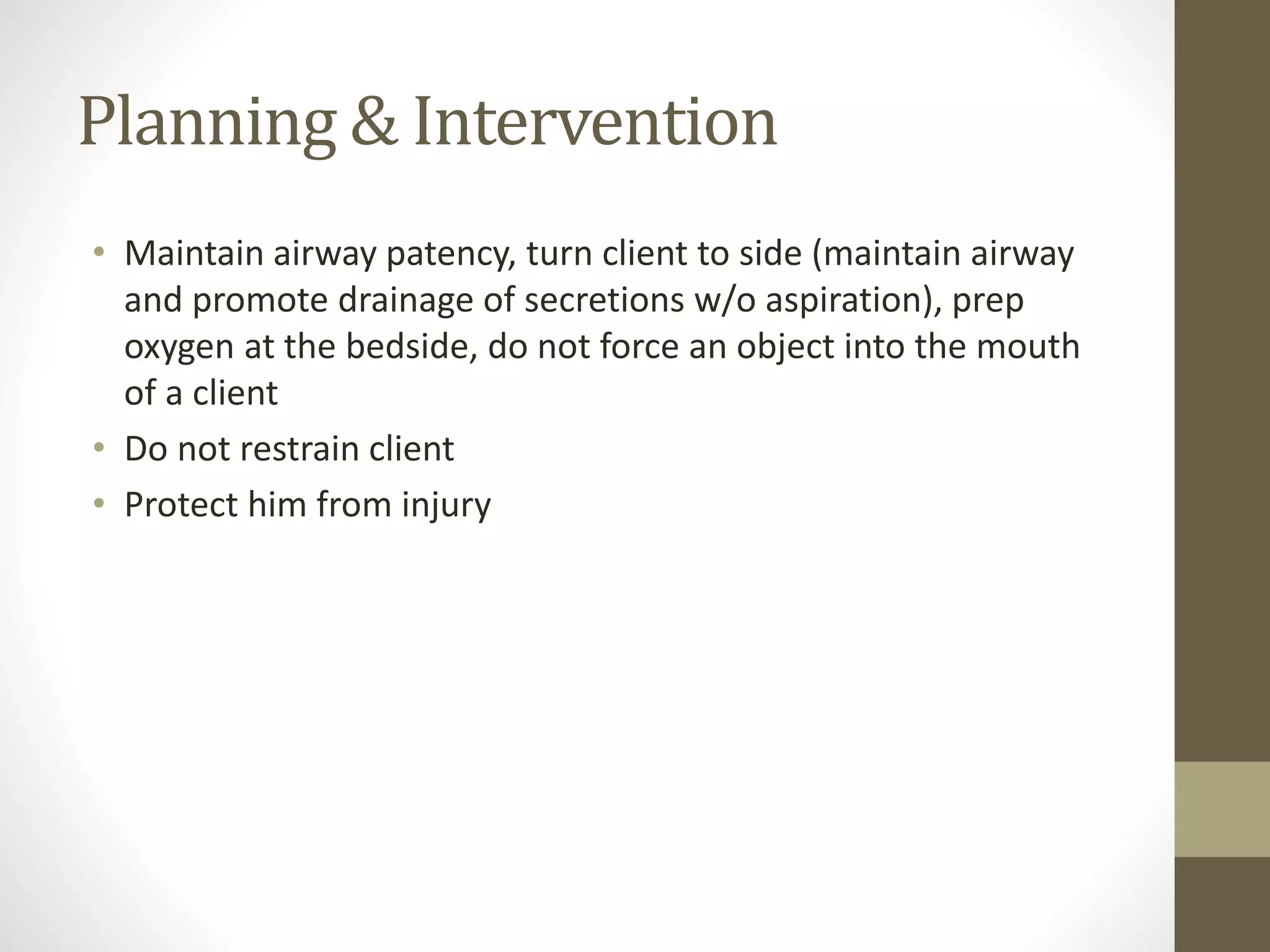 Planning & Intervention
• Maintain airway patency, turn client to side (maintain airway
and promote drainage of secretions w/o aspiration), prep
oxygen at the bedside, do not force an object into the mouth
of a client
• Do not restrain client
• Protect him from injury
 