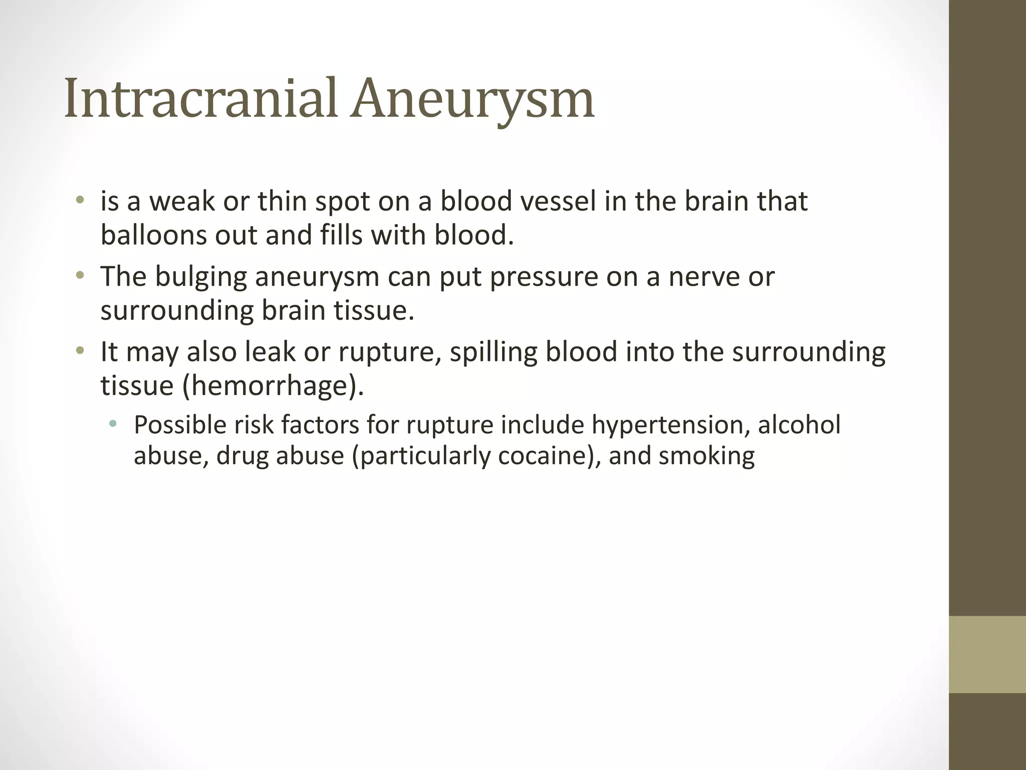 Intracranial Aneurysm
• is a weak or thin spot on a blood vessel in the brain that
balloons out and fills with blood.
• The bulging aneurysm can put pressure on a nerve or
surrounding brain tissue.
• It may also leak or rupture, spilling blood into the surrounding
tissue (hemorrhage).
• Possible risk factors for rupture include hypertension, alcohol
abuse, drug abuse (particularly cocaine), and smoking
 