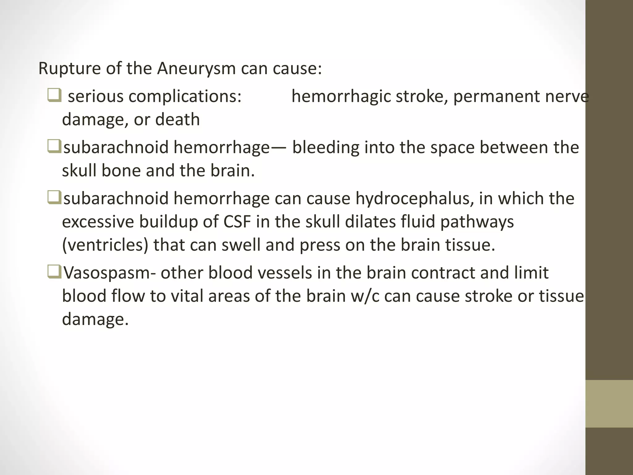 Rupture of the Aneurysm can cause:
 serious complications: hemorrhagic stroke, permanent nerve
damage, or death
subarachnoid hemorrhage— bleeding into the space between the
skull bone and the brain.
subarachnoid hemorrhage can cause hydrocephalus, in which the
excessive buildup of CSF in the skull dilates fluid pathways
(ventricles) that can swell and press on the brain tissue.
Vasospasm- other blood vessels in the brain contract and limit
blood flow to vital areas of the brain w/c can cause stroke or tissue
damage.
 