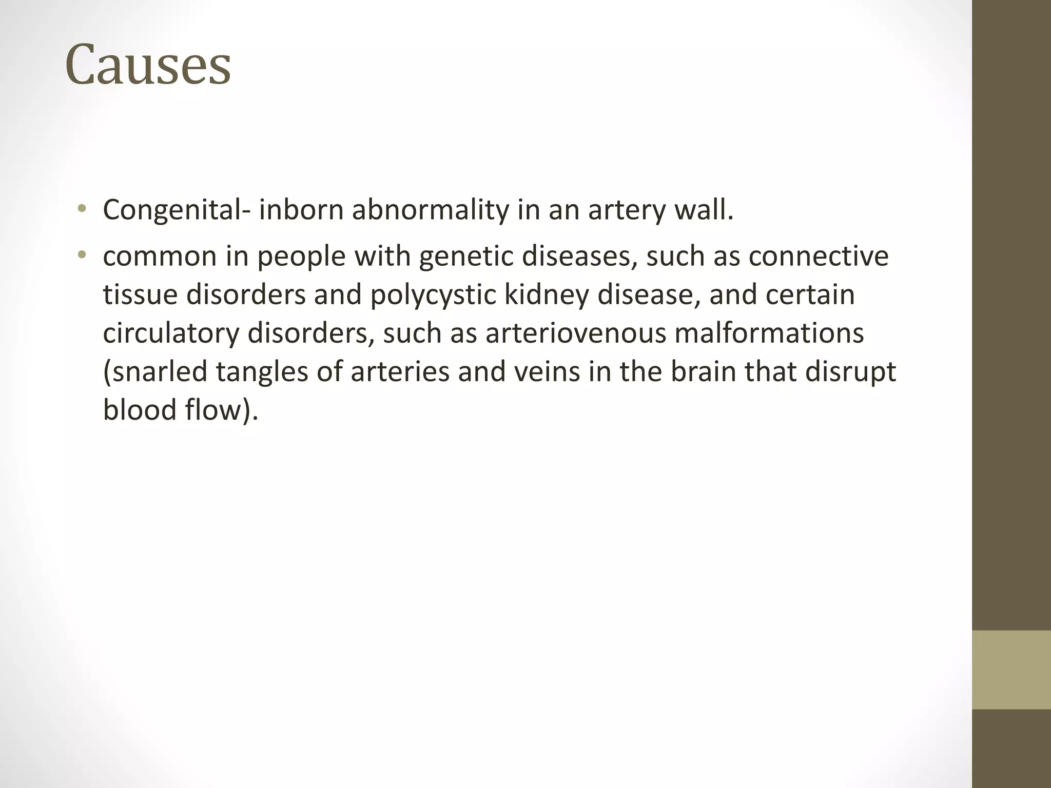 Causes
• Congenital- inborn abnormality in an artery wall.
• common in people with genetic diseases, such as connective
tissue disorders and polycystic kidney disease, and certain
circulatory disorders, such as arteriovenous malformations
(snarled tangles of arteries and veins in the brain that disrupt
blood flow).
 