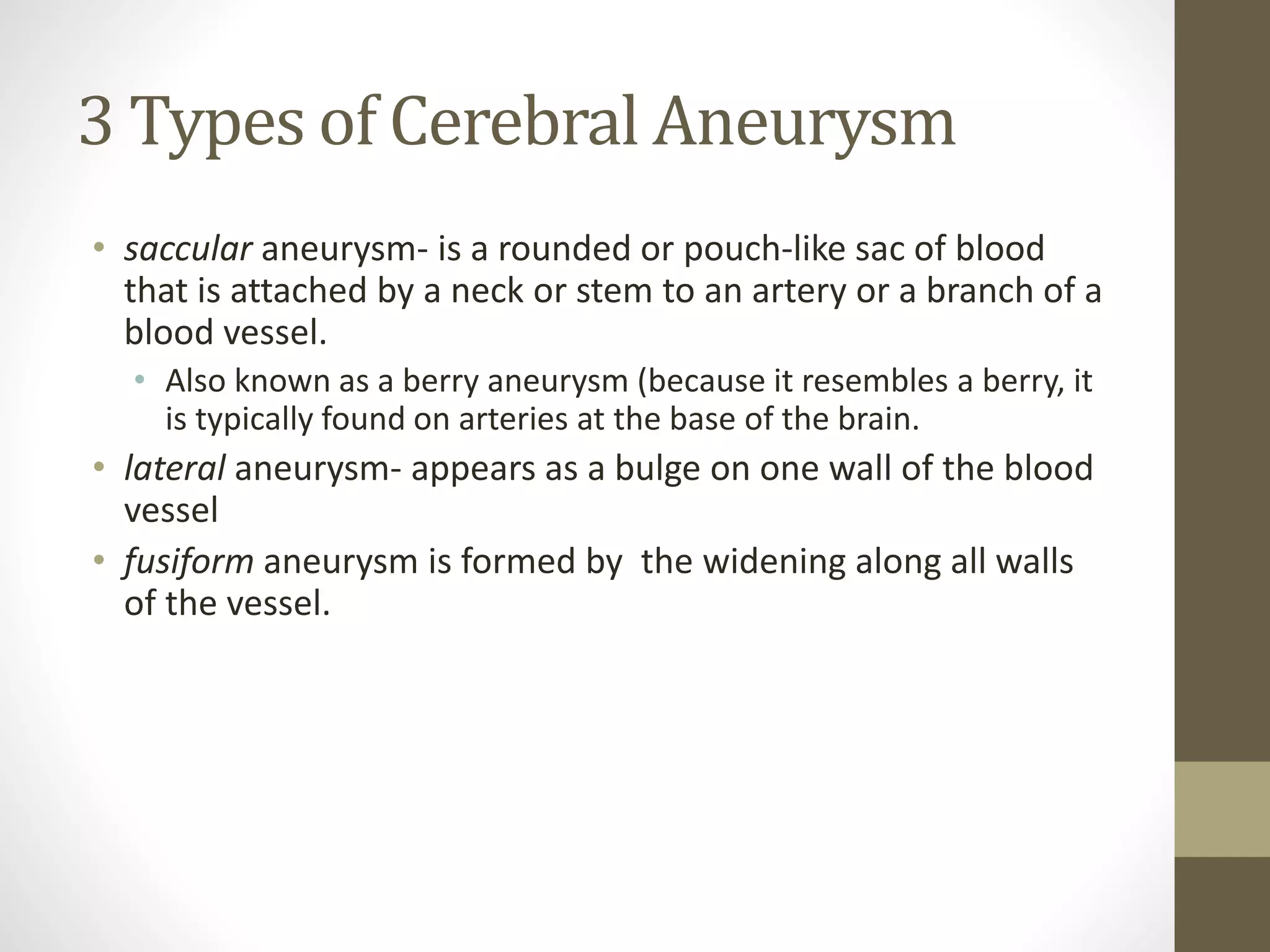 3 Types of Cerebral Aneurysm
• saccular aneurysm- is a rounded or pouch-like sac of blood
that is attached by a neck or stem to an artery or a branch of a
blood vessel.
• Also known as a berry aneurysm (because it resembles a berry, it
is typically found on arteries at the base of the brain.
• lateral aneurysm- appears as a bulge on one wall of the blood
vessel
• fusiform aneurysm is formed by the widening along all walls
of the vessel.
 
