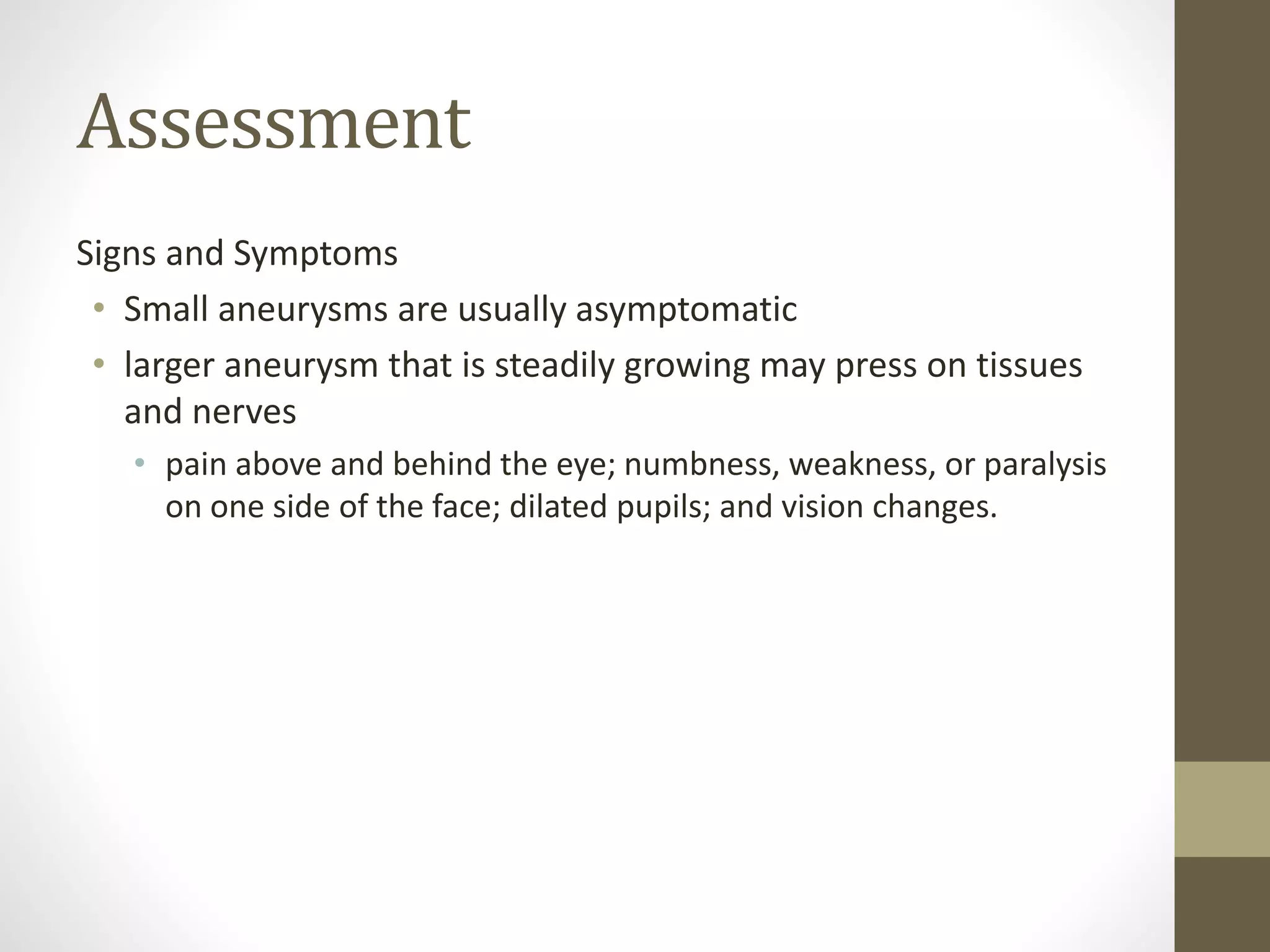 Assessment
Signs and Symptoms
• Small aneurysms are usually asymptomatic
• larger aneurysm that is steadily growing may press on tissues
and nerves
• pain above and behind the eye; numbness, weakness, or paralysis
on one side of the face; dilated pupils; and vision changes.
 