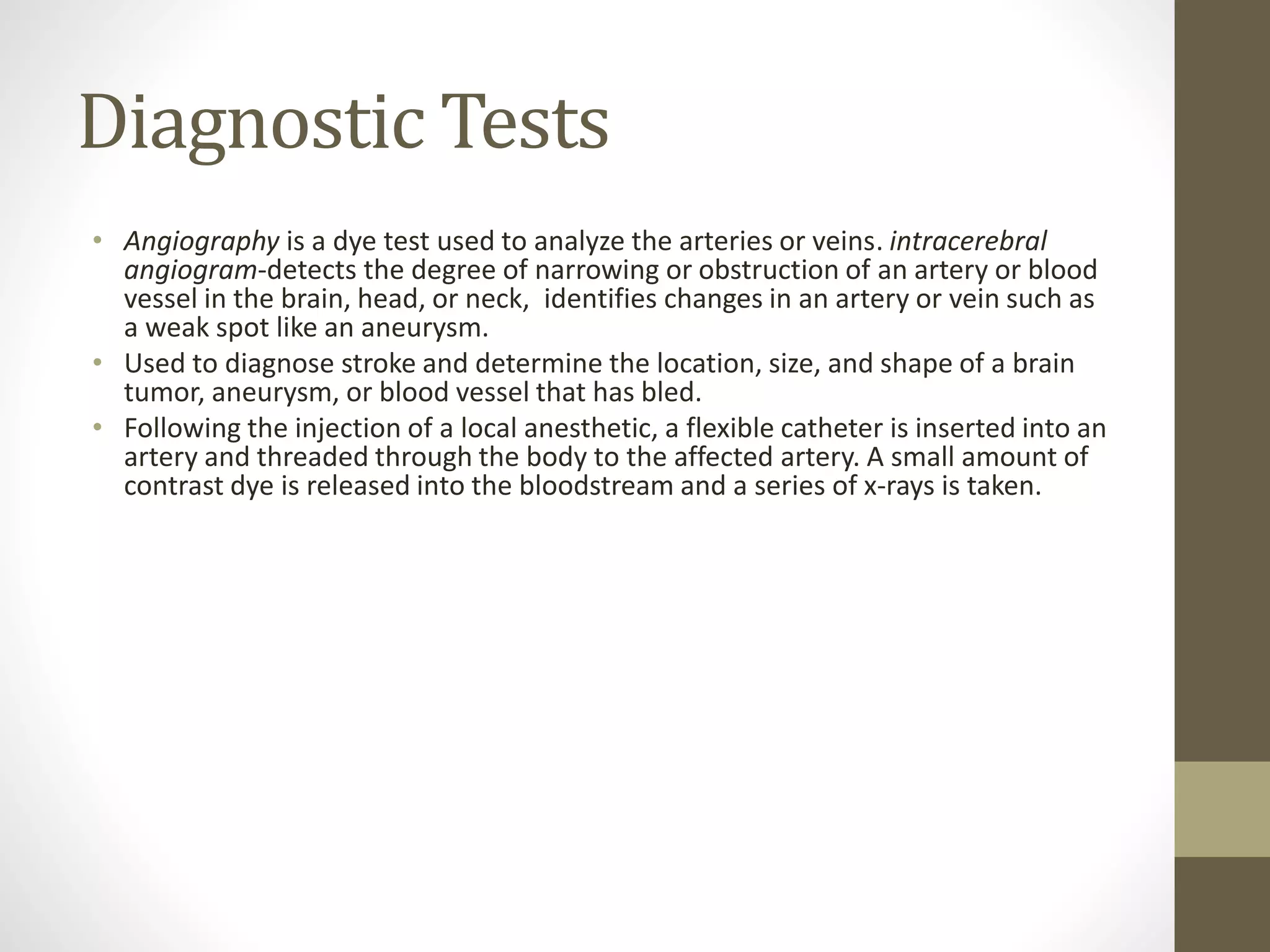 Diagnostic Tests
• Angiography is a dye test used to analyze the arteries or veins. intracerebral
angiogram-detects the degree of narrowing or obstruction of an artery or blood
vessel in the brain, head, or neck, identifies changes in an artery or vein such as
a weak spot like an aneurysm.
• Used to diagnose stroke and determine the location, size, and shape of a brain
tumor, aneurysm, or blood vessel that has bled.
• Following the injection of a local anesthetic, a flexible catheter is inserted into an
artery and threaded through the body to the affected artery. A small amount of
contrast dye is released into the bloodstream and a series of x-rays is taken.
 
