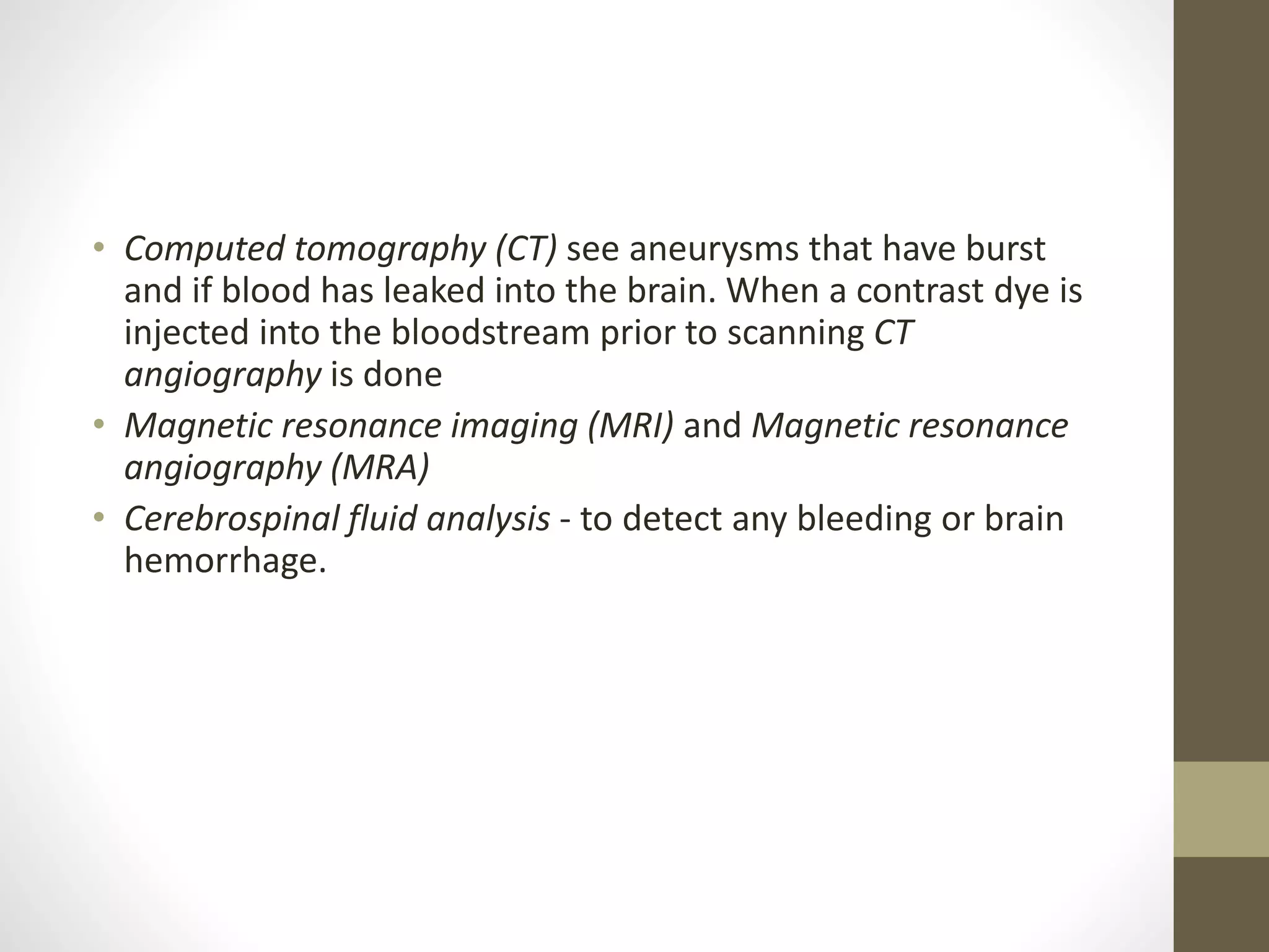 • Computed tomography (CT) see aneurysms that have burst
and if blood has leaked into the brain. When a contrast dye is
injected into the bloodstream prior to scanning CT
angiography is done
• Magnetic resonance imaging (MRI) and Magnetic resonance
angiography (MRA)
• Cerebrospinal fluid analysis - to detect any bleeding or brain
hemorrhage.
 