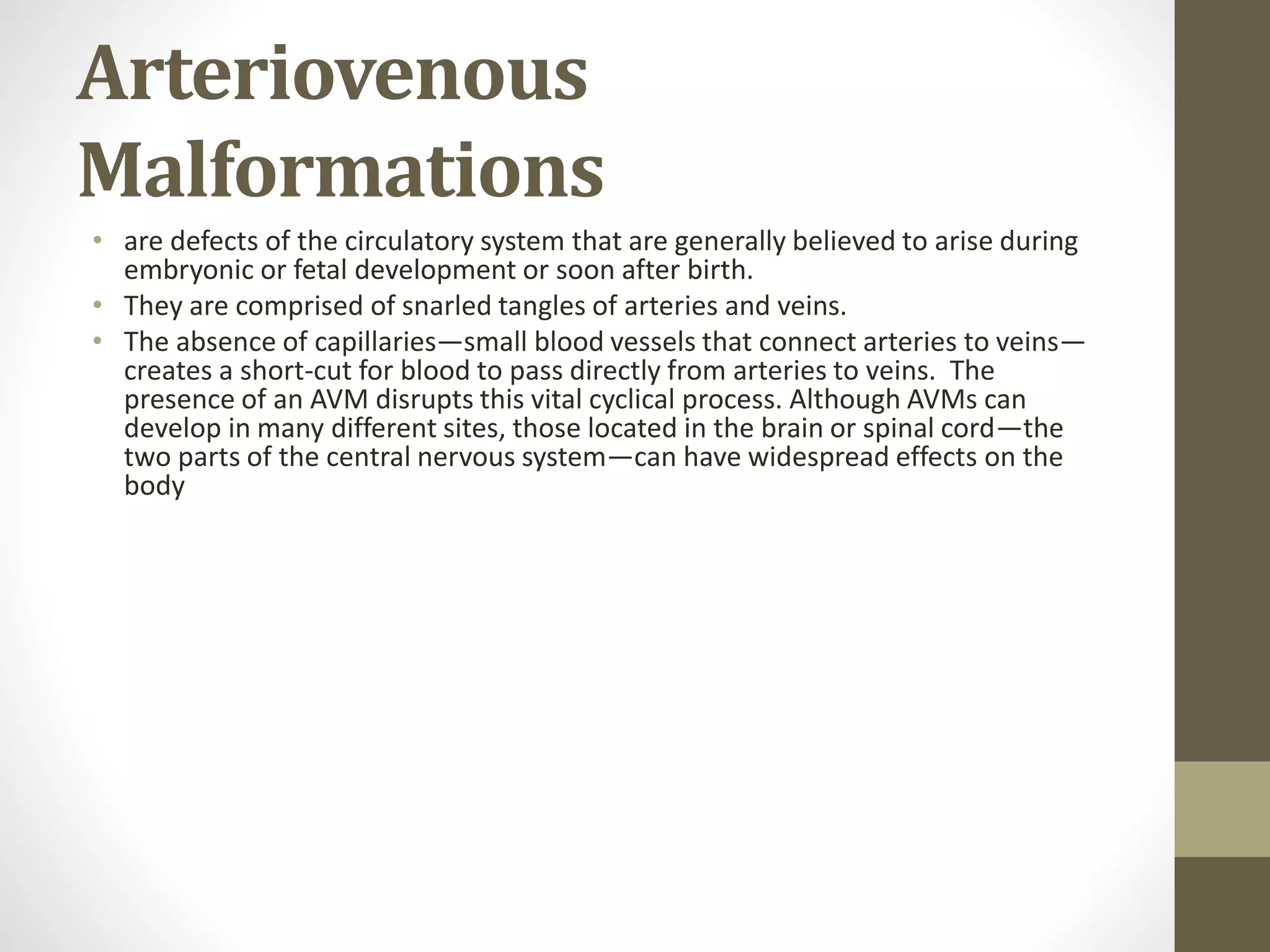 Arteriovenous
Malformations
• are defects of the circulatory system that are generally believed to arise during
embryonic or fetal development or soon after birth.
• They are comprised of snarled tangles of arteries and veins.
• The absence of capillaries—small blood vessels that connect arteries to veins—
creates a short-cut for blood to pass directly from arteries to veins. The
presence of an AVM disrupts this vital cyclical process. Although AVMs can
develop in many different sites, those located in the brain or spinal cord—the
two parts of the central nervous system—can have widespread effects on the
body
 