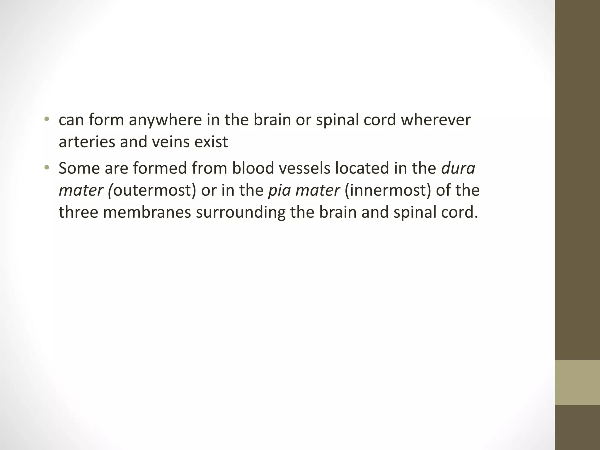 • can form anywhere in the brain or spinal cord wherever
arteries and veins exist
• Some are formed from blood vessels located in the dura
mater (outermost) or in the pia mater (innermost) of the
three membranes surrounding the brain and spinal cord.
 