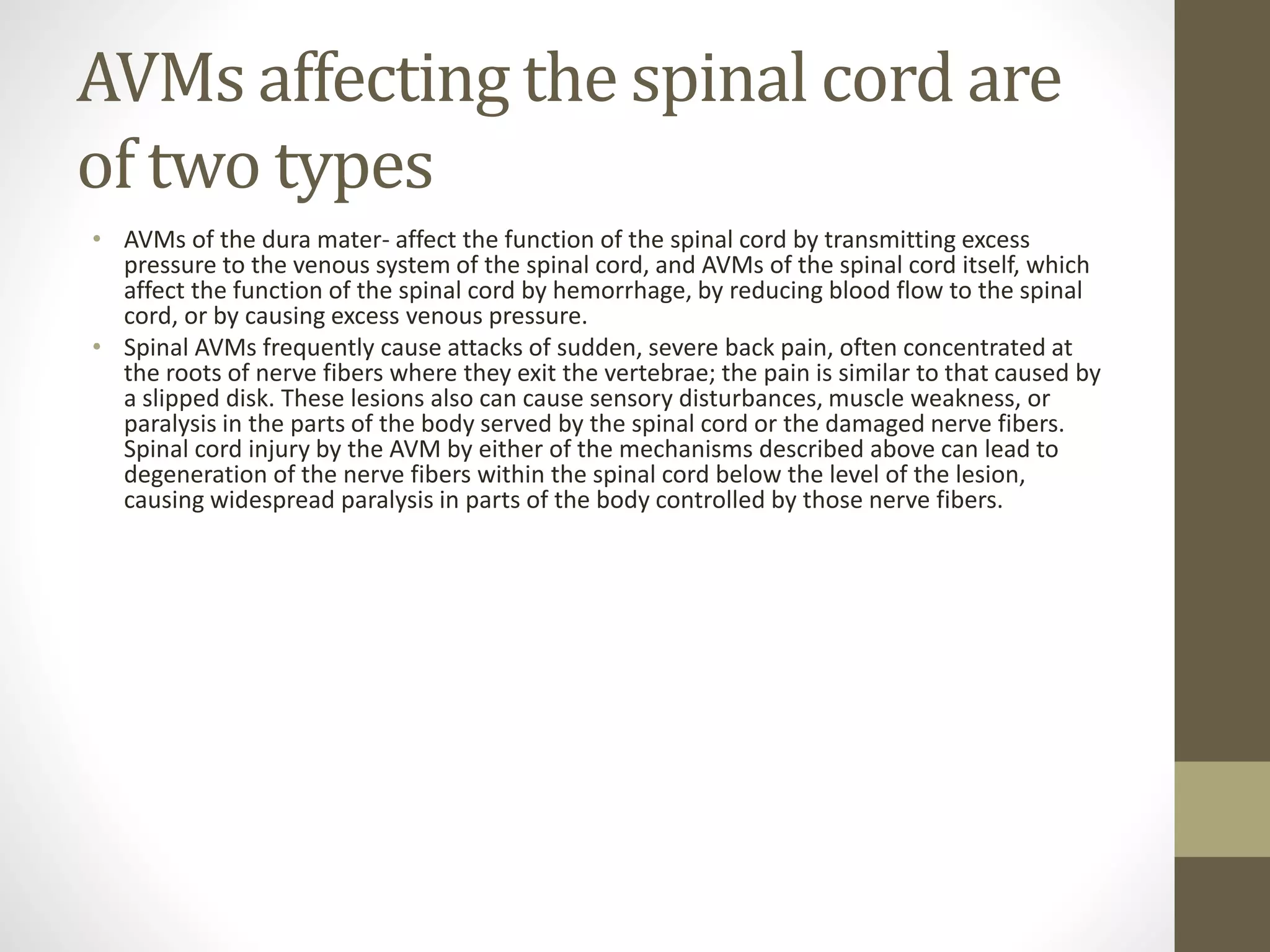 AVMs affecting the spinal cord are
of two types
• AVMs of the dura mater- affect the function of the spinal cord by transmitting excess
pressure to the venous system of the spinal cord, and AVMs of the spinal cord itself, which
affect the function of the spinal cord by hemorrhage, by reducing blood flow to the spinal
cord, or by causing excess venous pressure.
• Spinal AVMs frequently cause attacks of sudden, severe back pain, often concentrated at
the roots of nerve fibers where they exit the vertebrae; the pain is similar to that caused by
a slipped disk. These lesions also can cause sensory disturbances, muscle weakness, or
paralysis in the parts of the body served by the spinal cord or the damaged nerve fibers.
Spinal cord injury by the AVM by either of the mechanisms described above can lead to
degeneration of the nerve fibers within the spinal cord below the level of the lesion,
causing widespread paralysis in parts of the body controlled by those nerve fibers.
 