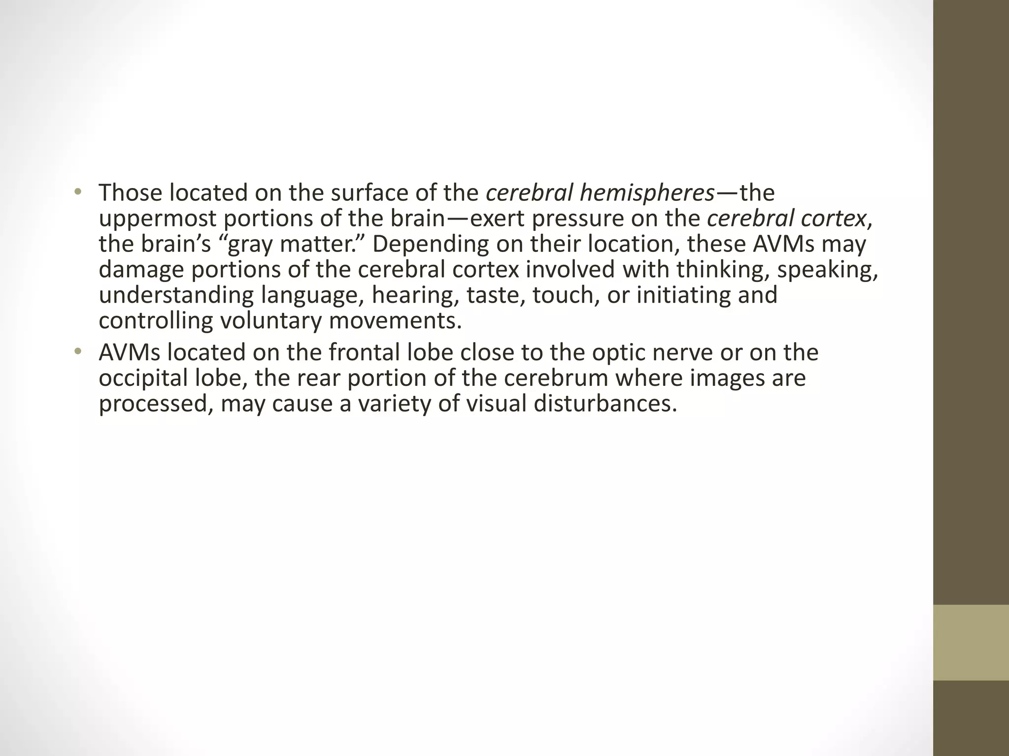• Those located on the surface of the cerebral hemispheres—the
uppermost portions of the brain—exert pressure on the cerebral cortex,
the brain’s “gray matter.” Depending on their location, these AVMs may
damage portions of the cerebral cortex involved with thinking, speaking,
understanding language, hearing, taste, touch, or initiating and
controlling voluntary movements.
• AVMs located on the frontal lobe close to the optic nerve or on the
occipital lobe, the rear portion of the cerebrum where images are
processed, may cause a variety of visual disturbances.
 