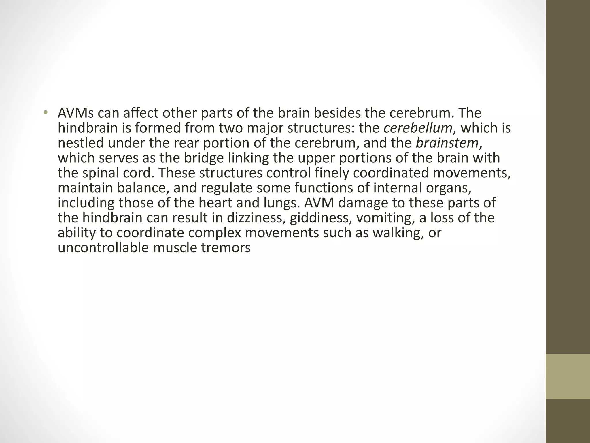 • AVMs can affect other parts of the brain besides the cerebrum. The
hindbrain is formed from two major structures: the cerebellum, which is
nestled under the rear portion of the cerebrum, and the brainstem,
which serves as the bridge linking the upper portions of the brain with
the spinal cord. These structures control finely coordinated movements,
maintain balance, and regulate some functions of internal organs,
including those of the heart and lungs. AVM damage to these parts of
the hindbrain can result in dizziness, giddiness, vomiting, a loss of the
ability to coordinate complex movements such as walking, or
uncontrollable muscle tremors
 