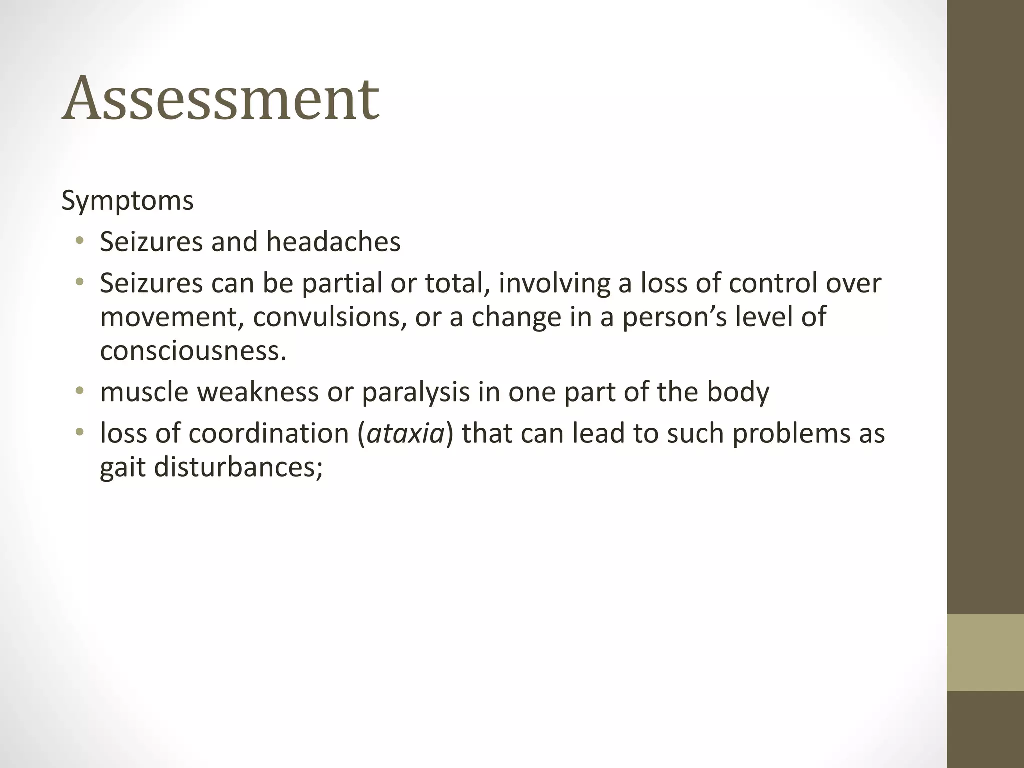 Assessment
Symptoms
• Seizures and headaches
• Seizures can be partial or total, involving a loss of control over
movement, convulsions, or a change in a person’s level of
consciousness.
• muscle weakness or paralysis in one part of the body
• loss of coordination (ataxia) that can lead to such problems as
gait disturbances;
 